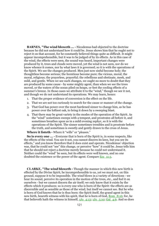 BARNES, "The wind bloweth ... - Nicodemus had objected to the doctrine
because he did not understand how it could be. Jesus shows him that he ought not to
reject it on that account, for he constantly believed things quite as difficult. It might
appear incomprehensible, but it was to be judged of by its effects. As in this case of
the wind, the effects were seen, the sound was heard, important changes were
produced by it, trees and clouds were moved, yet the wind is not seen, nor do we
know whence it comes, nor by what laws it is governed; so it is with the operations of
the Spirit. We see the changes produced. Men just now sinful become holy; the
thoughtless become serious; the licentious become pure; the vicious, moral; the
moral, religious; the prayerless, prayerful; the rebellious and obstinate, meek, and
mild, and gentle. When we see such changes, we ought no more to doubt that they
are produced by some cause - by some mighty agent, than when we see the trees
moved, or the waters of the ocean piled on heaps, or feet the cooling effects of a
summer’s breeze. In those cases we attribute it to the “wind,” though we see it not,
and though we do not understand its operations. We may learn, hence:
1. That the proper evidence of conversion is the effect on the life.
2. That we are not too curiously to search for the cause or manner of the change.
3. That God has power over the most hardened sinner to change him, as he has
power over the loftiest oak, to bring it down by a sweeping blast.
4. That there may be great variety in the modes of the operation of the Spirit. As
the “wind” sometimes sweeps with a tempest, and prostrates all before it, and
sometimes breathes upon us in a mild evening zephyr, so it is with the
operations of the Spirit. The sinner sometimes trembles and is prostrate before
the truth, and sometimes is sweetly and gently drawn to the cross of Jesus.
Where it listeth - Where it “wills” or “pleases.”
So is every one ... - Everyone that is born of the Spirit is, in some respects, like
the effects of the wind. You see it not, you cannot discern its laws, but you see its
effects,” and you know therefore that it does exist and operate. Nicodemus’ objection
was, that he could not “see” this change, or perceive “how” it could be. Jesus tells him
that he should not reject a doctrine merely because he could not understand it.
Neither could the “wind” be seen, but its effects were well known, and no one
doubted the existence or the power of the agent. Compare Ecc_11:5.
CLARKE, "The wind bloweth - Though the manner in which this new birth is
effected by the Divine Spirit, be incomprehensible to us, yet we must not, on this
ground, suppose it to be impossible. The wind blows in a variety of directions - we
hear its sound, perceive its operation in the motion of the trees, etc., and feel it on
ourselves - but we cannot discern the air itself; we only know that it exists by the
effects which it produces: so is every one who is born of the Spirit: the effects are as
discernible and as sensible as those of the wind; but itself we cannot see. But he who
is born of God knows that he is thus born: the Spirit itself, the grand agent in this
new birth, beareth witness with his spirit, that he is born of God, Rom_8:16; for, he
that believeth hath the witness in himself, 1Jo_4:13; 1Jo_5:10; Gal_4:6. And so does
121
 