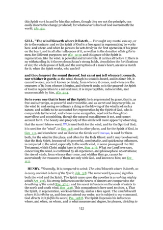 this Spirit work in and by him that others, though they see not the principle, can
easily discern the change produced; for whatsoever is born of God overcometh the
world, 1Jo_5:4.
GILL, "The wind bloweth where it listeth,.... For ought any mortal can say, or
do to the contrary: and so the Spirit of God is a free agent in regeneration; he works
how, and where, and when he pleases; he acts freely in the first operation of his grace
on the heart, and in all after influences of it; as well as in the donation of his gifts to
men, for different purposes; see 1Co_12:11; and this grace of the Spirit in
regeneration, like the wind, is powerful and irresistible; it carries all before it; there is
no withstanding it; it throws down Satan's strong holds, demolishes the fortifications
of sin; the whole posse of hell, and the corruptions of a man's heart, are not a match
for it; when the Spirit works, who can let?
and thou hearest the sound thereof, but canst not tell whence it cometh,
nor whither it goeth; as the wind, though its sound is heard, and its force felt, it
cannot be seen; nor is it known certainly, from whence it comes, and where are the
treasures of it; from whence it begins, and where it ends; so is the grace of the Spirit
of God in regeneration to a natural man; it is imperceptible, indiscernible, and
unaccountable by him, 1Co_2:14.
So is every one that is born of the Spirit: he is regenerated by grace, that is, as
free and sovereign, as powerful and irresistible, and as secret and imperceptible, as
the wind is: and seeing so ordinary a thing as the blowing of the wind is of such a
nature, and so little to be accounted for; regeneration by the Spirit of God, who is
comparable to the wind, and whose name so signifies, need not be thought so
marvellous and astonishing, though the natural man discerns it not, and cannot
account for it. The beauty and propriety of this simile will more appear by observing,
that the same Hebrew word, ‫,רוח‬ is used both for the wind, and for the Spirit of God;
it is used for the "wind", in Gen_3:8; and in other places, and for the Spirit of God, in
Gen_1:2, and elsewhere: and so likewise the Greek word πνευµα, is used for them
both, for the wind in this place, and often for the Holy Ghost: and it may be observed,
that the Holy Spirit, because of his powerful, comfortable, and quickening influences,
is compared to the wind, especially to the south wind, in some passages of the Old
Testament, which Christ might have in view, Son_4:16. What our Lord here says,
concerning the wind, is confirmed by all experience, and philosophical observations;
the rise of winds, from whence they come, and whither they go, cannot be
ascertained; the treasures of them are only with God, and known to him; see Ecc_
11:5.
HENRY, "Secondly, It is compared to wind: The wind bloweth where it listeth, so
is every one that is born of the Spirit, Joh_3:8. The same word (pneuma) signifies
both the wind and the Spirit. The Spirit came upon the apostles in a rushing mighty
wind (Act_2:2), his strong influences on the hearts of sinners are compared to the
breathing of the wind (Eze_37:9), and his sweet influences on the souls of saints to
the north and south wind, Son_4:16. This comparison is here used to show, 1. That
the Spirit, in regeneration, works arbitrarily, and as a free agent. The wind bloweth
where it listeth for us, and does not attend our order, nor is subject to our command.
God directs it; it fulfils his word, Psa_148:8. The Spirit dispenses his influences
where, and when, on whom, and in what measure and degree, he pleases, dividing to
122
 