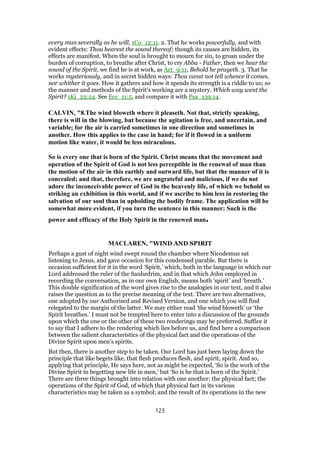 every man severally as he will, 1Co_12:11. 2. That he works powerfully, and with
evident effects: Thou hearest the sound thereof; though its causes are hidden, its
effects are manifest. When the soul is brought to mourn for sin, to groan under the
burden of corruption, to breathe after Christ, to cry Abba - Father, then we hear the
sound of the Spirit, we find he is at work, as Act_9:11, Behold he prayeth. 3. That he
works mysteriously, and in secret hidden ways: Thou canst not tell whence it comes,
nor whither it goes. How it gathers and how it spends its strength is a riddle to us; so
the manner and methods of the Spirit's working are a mystery. Which way went the
Spirit? 1Ki_22:24. See Ecc_11:5, and compare it with Psa_139:14.
CALVIN, "8.The wind bloweth where it pleaseth. Not that, strictly speaking,
there is will in the blowing, but because the agitation is free, and uncertain, and
variable; for the air is carried sometimes in one direction and sometimes in
another. How this applies to the case in hand; for if it flowed in a uniform
motion like water, it would be less miraculous.
So is every one that is born of the Spirit. Christ means that the movement and
operation of the Spirit of God is not less perceptible in the renewal of man than
the motion of the air in this earthly and outward life, but that the manner of it is
concealed; and that, therefore, we are ungrateful and malicious, if we do not
adore the inconceivable power of God in the heavenly life, of which we behold so
striking an exhibition in this world, and if we ascribe to him less in restoring the
salvation of our soul than in upholding the bodily frame. The application will be
somewhat more evident, if you turn the sentence in this manner: Such is the
power and efficacy of the Holy Spirit in the renewed man.
MACLAREN, "WIND AND SPIRIT
Perhaps a gust of night wind swept round the chamber where Nicodemus sat
listening to Jesus, and gave occasion for this condensed parable. But there is
occasion sufficient for it in the word ‘Spirit,’ which, both in the language in which our
Lord addressed the ruler of the Sanhedrim, and in that which John employed in
recording the conversation, as in our own English, means both ‘spirit’ and ‘breath.’
This double signification of the word gives rise to the analogies in our text, and it also
raises the question as to the precise meaning of the text. There are two alternatives,
one adopted by our Authorised and Revised Version, and one which you will find
relegated to the margin of the latter. We may either read ‘the wind bloweth’ or ‘the
Spirit breathes.’ I must not be tempted here to enter into a discussion of the grounds
upon which the one or the other of these two renderings may be preferred. Suffice it
to say that I adhere to the rendering which lies before us, and find here a comparison
between the salient characteristics of the physical fact and the operations of the
Divine Spirit upon men’s spirits.
But then, there is another step to be taken. Our Lord has just been laying down the
principle that like begets like, that flesh produces flesh, and spirit, spirit. And so,
applying that principle, He says here, not as might be expected, ‘So is the work of the
Divine Spirit in begetting new life in men,’ but ‘So is he that is born of the Spirit.’
There are three things brought into relation with one another: the physical fact; the
operations of the Spirit of God, of which that physical fact in its various
characteristics may be taken as a symbol; and the result of its operations in the new
123
 