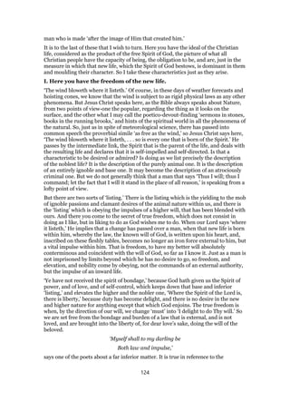 man who is made ‘after the image of Him that created him.’
It is to the last of these that I wish to turn. Here you have the ideal of the Christian
life, considered as the product of the free Spirit of God, the picture of what all
Christian people have the capacity of being, the obligation to be, and are, just in the
measure in which that new life, which the Spirit of God bestows, is dominant in them
and moulding their character. So I take these characteristics just as they arise.
I. Here you have the freedom of the new life.
‘The wind bloweth where it listeth.’ Of course, in these days of weather forecasts and
hoisting cones, we know that the wind is subject to as rigid physical laws as any other
phenomena. But Jesus Christ speaks here, as the Bible always speaks about Nature,
from two points of view-one the popular, regarding the thing as it looks on the
surface, and the other what I may call the poetico-devout-finding ‘sermons in stones,
books in the running brooks,’ and hints of the spiritual world in all the phenomena of
the natural. So, just as in spite of meteorological science, there has passed into
common speech the proverbial simile ‘as free as the wind,’ so Jesus Christ says here,
‘The wind bloweth where it listeth, . . . so is every one that is born of the Spirit.’ He
passes by the intermediate link, the Spirit that is the parent of the life, and deals with
the resulting life and declares that it is self-impelled and self-directed. Is that a
characteristic to be desired or admired? Is doing as we list precisely the description
of the noblest life? It is the description of the purely animal one. It is the description
of an entirely ignoble and base one. It may become the description of an atrociously
criminal one. But we do not generally think that a man that says ‘Thus I will; thus I
command; let the fact that I will it stand in the place of all reason,’ is speaking from a
lofty point of view.
But there are two sorts of ‘listing.’ There is the listing which is the yielding to the mob
of ignoble passions and clamant desires of the animal nature within us, and there is
the ‘listing’ which is obeying the impulses of a higher will, that has been blended with
ours. And there you come to the secret of true freedom, which does not consist in
doing as I like, but in liking to do as God wishes me to do. When our Lord says ‘where
it listeth,’ He implies that a change has passed over a man, when that new life is born
within him, whereby the law, the known will of God, is written upon his heart, and,
inscribed on these fleshly tables, becomes no longer an iron force external to him, but
a vital impulse within him. That is freedom, to have my better will absolutely
conterminous and coincident with the will of God, so far as I know it. Just as a man is
not imprisoned by limits beyond which he has no desire to go, so freedom, and
elevation, and nobility come by obeying, not the commands of an external authority,
but the impulse of an inward life.
‘Ye have not received the spirit of bondage,’ because God hath given us the Spirit of
power, and of love, and of self-control, which keeps down that base and inferior
‘listing,’ and elevates the higher and the nobler one, ‘Where the Spirit of the Lord is,
there is liberty,’ because duty has become delight, and there is no desire in the new
and higher nature for anything except that which God enjoins. The true freedom is
when, by the direction of our will, we change ‘must’ into ‘I delight to do Thy will.’ So
we are set free from the bondage and burden of a law that is external, and is not
loved, and are brought into the liberty of, for dear love’s sake, doing the will of the
beloved.
‘Myself shall to my darling be
Both law and impulse,’
says one of the poets about a far inferior matter. It is true in reference to the
124
 