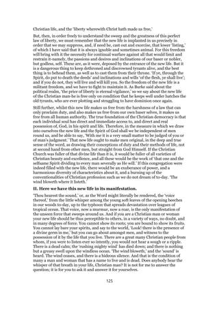 Christian life, and the ‘liberty wherewith Christ hath made us free,’
But, then, in order freely to understand the sweep and the greatness of this perfect
law of liberty, we must remember that the new life is implanted in us precisely in
order that we may suppress, and, if need be, cast out and exorcise, that lower ‘listing,’
of which I have said that it is always ignoble and sometimes animal. For this freedom
will bring with it the necessity for continual warfare against all that would limit and
restrain it-namely, the passions and desires and inclinations of our baser or nobler,
but godless, self. These are, as it were, deposed by the entrance of the new life. But it
is a dangerous thing to keep dethroned and discrowned tyrants alive, and the best
thing is to behead them, as well as to cast them from their throne. ‘If ye, through the
Spirit, do put to death the deeds’ and inclinations and wills ‘of the flesh, ye shall live’;
and if you do not, they will live and will kill you. So the freedom of the new life is a
militant freedom, and we have to fight to maintain it. As Burke said about the
political realm, ‘the price of liberty is eternal vigilance,’ so we say about the new life
of the Christian man-he is free only on condition that he keeps well under hatches the
old tyrants, who are ever plotting and struggling to have dominion once again.
Still further, whilst this new life makes us free from the harshness of a law that can
only proclaim duty, and also makes us free from our own baser selves, it makes us
free from all human authority. The true foundation of the Christian democracy is that
each individual soul has direct and immediate access to, and direct and real
possession of, God, in his spirit and life. Therefore, in the measure in which we draw
into ourselves the new life and the Spirit of God shall we be independent of men
round us, and be able to say, ‘With me it is a very small matter to be judged of you or
of man’s judgment.’ That new life ought to make men original, in the deep and true
sense of the word, as drawing their conceptions of duty and their methods of life, not
at second hand from other men, but straight from God Himself. If the Christian
Church was fuller of that divine life than it is, it would be fuller of all varieties of
Christian beauty and excellence, and all these would be the work of ‘that one and the
selfsame Spirit dividing to every man severally as He will.’ If this congregation were
indeed filled with the new life, there would be an exuberance of power, and a
harmonious diversity of characteristics about it, and a burning up of the
conventionalities of Christian profession such as we do not dream of to-day. ‘The
wind bloweth where it listeth.’
II. Here we have this new life in its manifestation.
‘Thou hearest the sound,’ or, as the Word might literally be rendered, the ‘voice
thereof,’ from the little whisper among the young soft leaves of the opening beeches
in our woods to-day, up to the typhoon that spreads devastation over leagues of
tropical ocean. That voice, now a murmur, now a roar, is the only manifestation of
the unseen force that sweeps around us. And if you are a Christian man or woman
your new life should be thus perceptible to others, in a variety of ways, no doubt, and
in many degrees of force. You cannot show its roots; you are bound to show its fruits.
You cannot lay bare your spirits, and say to the world, ‘Look! there is the presence of
a divine germ in me,’ but you can go about amongst men, and witness to the
possession of it by the life that you live. There are a great many Christian people from
whom, if you were to listen ever so intently, you would not hear a sough or a ripple.
There is a dead calm; the ‘rushing mighty wind’ has died down; and there is nothing
but a greasy swell upon the windless ocean. ‘The wind bloweth,’ and the ‘sound’ is
heard. The wind ceases, and there is a hideous silence. And that is the condition of
many a man and woman that has a name to live and is dead. Does anybody hear the
whisper of that breath in your life, Christian man? It is not for me to answer the
question; it is for you to ask it and answer it for yourselves.
125
 