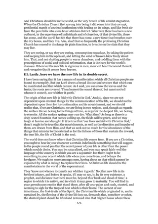 And Christians should be in the world, as the very breath of life amidst stagnation.
When the Christian Church first sprung into being it did come into that corrupt,
pestilential march of ancient heathenism with healing on its wings, and like fresh air
from the pure hills into some fever-stricken district. Wherever there has been a new
outburst, in the experience of individuals and of churches, of that divine life, there
has come, and the world has felt that there has come, a new force that breathes over
the dry bones, and they live. Alas, alas! that so frequently the professing Christian
Church has ceased to discharge its plain function, to breathe on the slain that they
may live.
They are curing, or say they are curing, consumption nowadays, by taking the patient
and keeping him in the open air, and letting the wind of heaven blow freely about
him. That, and not shutting people in warm chambers, and coddling them with the
prescriptions of social and political reformation, that is the cure for the world’s
diseases. Wherever the new life is vigorous in men, men will hear the sound thereof,
and recognise that it comes from heaven.
III. Lastly, here we have the new life in its double secret.
I have been saying that it has a means of manifestation which all Christian people are
bound to exemplify. But our Lord draws a broad distinction between that which can
be manifested and that which cannot. As I said, you can show the leaves and the
fruits; the roots are covered. ‘Thou hearest the sound thereof, but canst not tell
whence it cometh, nor whither it goeth.’
The origin of that new life is ‘hid with Christ in God.’ And so, since we are not
dependent upon external things for the communication of the life, we should not be
dependent upon them for its continuation and its nourishment, and we should
realise that, if we are Christians, we are living in two regions, and, though as regards
the surface life we belong to the things of time, as regards the deepest life, we belong
to eternity. All the surface springs may run dry. What then? As long as there is a
deep-seated fountain that comes welling up, the fields will be green, and we may
laugh at famine and drought. If it be true that ‘our lives are hid with Christ in God,’
then it ought to be true that the nourishments, as well as the direction and impulse of
them, are drawn from Him, and that we seek not so much for the abundance of the
things that minister to the external as for the fulness of those that sustain the inward,
the true life, the life of Christ in the soul.
The world does not know where that Christian life comes from. If you are a Christian,
you ought to bear in your character a certain indefinable something that will suggest
to the people round you that the secret power of your life is other than the power
which moulds theirs. You may be naturalised, and you may speak fairly well the
language of the country in which you are a sojourner, but there ought to be
something in your accent which tells where you come from, and betrays the
foreigner. We ought to move amongst men, having about us that which cannot be
explained by what is enough to explain their lives. A Christian life should be the
manifestation to the world of the supernatural.
They ‘know not whence it cometh nor whither it goeth.’ No; that new life in its
feeblest infancy, and before it speaks, if I may so say, is, by its very existence, a
prophet, and declares that there must be, beyond this ‘bank and shoal of time,’ a
region to which it is native, and in which it may grow to maturity. You will find in
your greenhouses exotics that stand there, after all your pains and coals, stunted, and
seeming to sigh for the tropical heat which is their home. The earnest of our
inheritance, the first-fruits of the Spirit, the Christian life which originated in, and is
sustained by, the flowing of the divine life into us, demands that, somehow or other,
the stunted plant should be lifted and removed into that ‘higher house where these
126
 