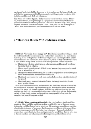 are planted’-and what shall be the spread of its branches, and the lustre of its leaves,
and what the gorgeousness of its blossoms, and what the perennial sweetness of its
fruits then and there, ‘it doth not yet appear.’
They ‘know not whither it goeth.’ And even those who themselves possess it know
not, nor shall know, through the ages of a progressive approximation to the ever-
approached and never-attained perfection. ‘This spake He of the Holy Ghost, which
they that believe on Him should receive.’ Trust Christ, and ‘the law of the Spirit of
Life in Christ Jesus shall make you free from the law of sin and death.’
9 “How can this be?” Nicodemus asked.
BARNES, "How can these things be? - Nicodemus was still unwilling to admit
the doctrine unless he understood it; and we have here an instance of a man of rank
stumbling at one of the plainest doctrines of religion, and unwilling to admit a truth
because he could not understand “how” it could be, when he daily admitted the truth
of facts in other things which he could as little comprehend. And we may learn:
1. That people will often admit facts on other subjects, and be greatly perplexed
by similar facts in religion.
2. That no small part of people’s difficulties are because they cannot understand
how or why a thing is.
3. That people of rank and learning are as likely to be perplexed by these things as
those in the obscurest and humblest walks of life.
4. That this is one reason why such men, particularly, so often reject the truths of
the gospel.
5. That this is a very unwise treatment of truth, and a way which they do not
apply to other things.
If the wind cools and refreshes me in summer if it prostrates the oak or lashes the
sea into foam - if it destroys my house or my grain, it matters little how it does this;
and so of the Spirit. If it renews my heart, humbles my pride, subdues my sin, and
comforts my soul, it is a matter of little importance how it does all this. Sufficient for
me is it to know that it is done, and to taste the blessings which flow from the
renewing. and sanctifying grace of God.
CLARKE, "How can these things be? - Our Lord had very plainly told him
how these things could be, and illustrated the new birth by one of the most proper
similes that could be chosen; but so intent was this great man an making every thing
submit to the testimony of his senses that he appears unwilling to believe any thing,
unless he can comprehend it. This is the case with many - they profess to believe
because they comprehend; but they are impostors who speak thus: there is not a man
in the universe that can fully comprehend one operation, either of God or his
127
 
