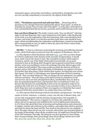 instrument nature; and yet they must believe, and do believe, though they never did
nor ever can fully comprehend, or account for, the objects of their faith.
GILL, "Nicodemus answered and said unto him,.... Remaining still as
ignorant as ever, though Christ had explained the phrase "born again", at which he
stumbled, by a being "born of water and of the Spirit", or of the grace of the Spirit of
God; and had illustrated this by the free, powerful, and invisible blowing of the wind:
how can these things be? The Arabic version reads, "how can this be?" referring
either to the last thing said, that a man's being born of the Spirit, is like the blowing
of the wind; or to the explanation of the first expression, that a man should be born
of water, and of the Spirit; or to the first assertion itself, that a man should be born
again; which notwithstanding the explanation and illustration, seemed as impossible,
and as impracticable as ever; or rather to them all, and so the Persic version reads,
"how can all these things be?"
HENRY, "2. Here is a discourse concerning the certainty and sublimity of gospel
truths, which Christ takes occasion for from the weakness of Nicodemus. Here is,
(1.) The objection which Nicodemus still made (Joh_3:9): How can these things
be? Christ's explication of the doctrine of the necessity of regeneration, it should
seem, made it never the clearer to him. The corruption of nature which makes it
necessary, and the way of the Spirit which makes it practicable, are as much
mysteries to him as the thing itself; though he had in general owned Christ a divine
teacher, yet he was unwilling to receive his teachings when they did not agree with
the notions he had imbibed. Thus many profess to admit the doctrine of Christ in
general, and yet will neither believe the truths of Christianity nor submit to the laws
of it further than they please. Christ shall be their teacher, provided they may choose
their lesson. Now here, [1.] Nicodemus owns himself ignorant of Christ's meaning,
after all: “How can these things be? They are things I do not understand, my capacity
will not reach them.” Thus the things of the Spirit of God are foolishness to the
natural man. He is not only estranged from them, and therefore they are dark to
him, but prejudiced against them, and therefore they are foolishness to him. [2.]
Because this doctrine was unintelligible to him (so he was pleased to make it), he
questions the truth of it; as if, because it was a paradox to him, it was a chimera in
itself. Many have such an opinion of their own capacity as to think that that cannot
be proved which they cannot believe; by wisdom they knew not Christ.
(2.) The reproof which Christ gave him for his dulness and ignorance: “Art thou a
master in Israel, Didaskalos - a teacher, a tutor, one who sits in Moses's chair, and
yet not only unacquainted with the doctrine of regeneration, but incapable of
understanding it?” This word is a reproof, [1.] To those who undertake to teach
others and yet are ignorant and unskilful in the word of righteousness themselves.
[2.] To those that spend their time in learning and teaching notions and ceremonies
in religion, niceties and criticisms in the scripture, and neglect that which is practical
and tends to reform the heart and life. Two words in the reproof are very emphatic: -
First, The place where his lot was cast: in Israel, where there was such great plenty of
the means of knowledge, where divine revelation was. He might have learned this out
of the Old Testament. Secondly, The things he was thus ignorant in: these things,
these necessary things, there great things, these divine things; had he never read
Psa_50:5, Psa_50:10; Eze_18:31; Eze_36:25, Eze_36:26?
128
 