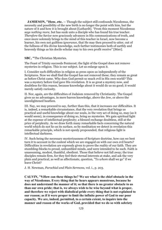 JAMIESON, "How, etc. — Though the subject still confounds Nicodemus, the
necessity and possibility of the new birth is no longer the point with him, but the
nature of it and how it is brought about [Luthardt]. “From this moment Nicodemus
says nothing more, but has sunk unto a disciple who has found his true teacher.
Therefore the Savior now graciously advances in His communications of truth, and
once more solemnly brings to the mind of this teacher in Israel, now become a
learner, his own not guiltless ignorance, that He may then proceed to utter, out of
the fullness of His divine knowledge, such farther testimonies both of earthly and
heavenly things as his docile scholar may to his own profit receive” [Stier].
SBC, "The Christian Mysteries.
The Feast of Trinity succeeds Pentecost; the light of the Gospel does not remove
mysteries in religion. This is our subject. Let us enlarge upon it.
I. Consider such difficulties in religion as press upon us independently of the
Scriptures. Now we shall find the Gospel has not removed these; they remain as great
as before Christ came. Why does God permit so much evil in His own world? This
was a mystery before God gave His revelation. It is as great a mystery now, and
doubtless for this reason, because knowledge about it would do us no good; it would
merely satisfy curiosity.
II. Nor, again, are the difficulties of Judaism removed by Christianity. The Gospel
gives us no advantages, in mere barren knowledge, above the Jew, or above the
unenlightened heathen.
III. Nay, we may proceed to say, further than this, that it increases our difficulties. It
is, indeed, a remarkable circumstance, that the very revelation that brings us
practical and useful knowledge about our souls, in the very act of doing so, may (as it
would seem), in consequence of doing so, bring us mysteries. We gain spiritual light
at the expense of intellectual perplexity; a blessed exchange doubtless, still at the
price of perplexity. As we draw forth many remarkable facts concerning the natural
world which do not lie on its surface, so by meditation we detect in revelation this
remarkable principle, which is not openly propounded, that religious light is
intellectual darkness.
IV. Such being the necessary mysteriousness of Scripture doctrine, how can we best
turn it to account in the contest which we are engaged on with our own evil hearts?
Difficulties in revelation are expressly given to prove the reality of our faith. They are
stumbling-blocks to proud, unhumbled minds, and were intended to be such. Faith is
unassuming, modest, thankful, obedient. Those that believe not fall away; the true
disciples remain firm, for they feel their eternal interests at stake, and ask the very
plain and practical, as well as affectionate, question, "To whom shall we go" if we
leave Christ?
J. H. Newman, Parochial and Plain Sermons, vol. i., p. 203.
CALVIN, "9.How can these things be? We see what is the chief obstacle in the
way of Nicodemus. Every thing that he hears appears monstrous, because he
does not understand the manner of it; so that there is no greater obstacle to us
than our own pride; that is, we always wish to be wise beyond what is proper,
and therefore we reject with diabolical pride every thing that is not explained to
our reason; as if it were proper to limit the infinite power of God to our poor
capacity. We are, indeed, permitted, to a certain extent, to inquire into the
manner and reason of the works of God, provided that we do so with sobriety
129
 