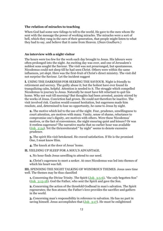 The relation of miracles to teaching
When God had some new tidings to tell to the world, He gave to the men whom He
sent with the message the power of working miracles. The miracles were a sort of
bell, which they rang in the ears of their generation, that people might listen to what
they had to say, and believe that it came from Heaven. (Dean Goulburn.)
An interview with a night visitor
The hours were too few for the work each day brought to Jesus. His labours were
often prolonged into the night. An exciting day was over, and one of Jerusalem’s
noblest sons sought the Saviour. The visit was not prearranged, but spontaneous.
Nicodemus could not sleep till he had seen Christ. Others were within the same
influences, yet slept. Here was the first-fruit of Christ’s direct ministry. The visit did
not surprise the Saviour. Let the incident suggest
I. USING THE DARKNESS FOR SEEKING THE SAVIOUR. Night is friendly to
retirement and secrecy. The guilty abuse it; but the holiest have ever found its
tranquilizing calm, helpful. Attention is needed to it. The struggle which compelled
Nicodemus to journey to Jesus. Naturally he must have felt reluctant to quit his
home. Why not wait till morning? But thoughts had been arrested, anxiety stirred by
the works of Jesus. Conviction had grown. He could not therefore be inactive. The
visit involved risk. Caution would counsel hesitation, but eagerness made him
resolute, and, determined to lose no opportunity, he came to Jesus by night.
2. The motive which led to the use of the night. Fear, prudence, unwillingness to
court attention, are motives with many. Vanity, sense of shame, reluctance to
compromise one’s dignity, are motives with others. Were these Nicodemus’
motives, or the fact of convenience, the night ensuring quiet and leisure? Or was
it restless eagerness? The narrative marks that no earlier hour was available
(Joh_2:24). Yet the thricereiterated “ by night” seems to denote excessive
prudence.
3. The spirit His visit betokened. He craved satisfaction. If He is the promised
One, I must know Him.
4. The knock at the door of Jesus’ home.
II. YIELDING UP SLEEP FOR A SOUL’S ADVANTAGE.
1. No hour finds Jesus unwilling to attend to our need.
2. Christ’s eagerness to meet a seeker. At once Nicodemus was led into themes of
which his heart was full.
III. SPENDING THE NIGHT TALKING OF WONDROUS THEMES. Jesus uses time
well. The themes may be thus classified
1. Concerning the Divine Trinity. The Spirit (Joh_3:5-6), “the only begotten Son”
(Joh_3:13-18). God the Father, who sent the Spirit and gave the Son.
2. Concerning the action of the threefold Godhead in man’s salvation. The Spirit
regenerates; the Son atones; the Father’s love provides the sacrifice and gathers
in the world.
3. Concerning man’s responsibility in reference to salvation. He has no part in
saving himself. Jesus accomplishes that (Joh_3:17). He must be enlightened
13
 