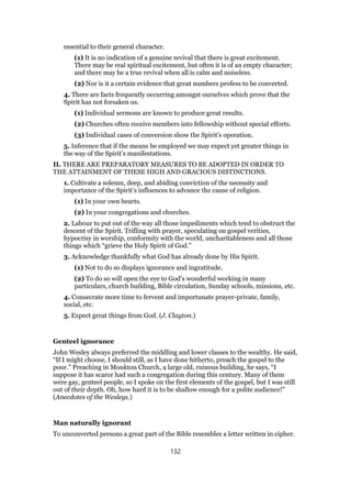 essential to their general character.
(1) It is no indication of a genuine revival that there is great excitement.
There may be real spiritual excitement, but often it is of an empty character;
and there may be a true revival when all is calm and noiseless.
(2) Nor is it a certain evidence that great numbers profess to be converted.
4. There are facts frequently occurring amongst ourselves which prove that the
Spirit has not forsaken us.
(1) Individual sermons are known to produce great results.
(2) Churches often receive members into fellowship without special efforts.
(3) Individual cases of conversion show the Spirit’s operation.
5. Inference that if the means be employed we may expect yet greater things in
the way of the Spirit’s manifestations.
II. THERE ARE PREPARATORY MEASURES TO BE ADOPTED IN ORDER TO
THE ATTAINMENT OF THESE HIGH AND GRACIOUS DISTINCTIONS.
1. Cultivate a solemn, deep, and abiding conviction of the necessity and
importance of the Spirit’s influences to advance the cause of religion.
(1) In your own hearts.
(2) In your congregations and churches.
2. Labour to put out of the way all those impediments which tend to obstruct the
descent of the Spirit. Trifling with prayer, speculating on gospel verities,
hypocrisy in worship, conformity with the world, uncharitableness and all those
things which “grieve the Holy Spirit of God.”
3. Acknowledge thankfully what God has already done by His Spirit.
(1) Not to do so displays ignorance and ingratitude.
(2) To do so will open the eye to God’s wonderful working in many
particulars, church building, Bible circulation, Sunday schools, missions, etc.
4. Consecrate more time to fervent and importunate prayer-private, family,
social, etc.
5. Expect great things from God. (J. Clayton.)
Genteel ignorance
John Wesley always preferred the middling and lower classes to the wealthy. He said,
“If I might choose, I should still, as I have done hitherto, preach the gospel to the
poor.” Preaching in Monkton Church, a large old, ruinous building, he says, “I
suppose it has scarce had such a congregation during this century. Many of them
were gay, genteel people, so I spoke on the first elements of the gospel, but I was still
out of their depth. Oh, how hard it is to be shallow enough for a polite audience!”
(Anecdotes of the Wesleys.)
Man naturally ignorant
To unconverted persons a great part of the Bible resembles a letter written in cipher.
132
 