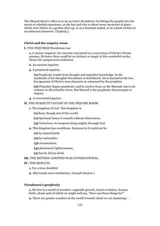 The blessed Spirit’s office is to act as God’s decipherer, by letting His people into the
secret of celestial experience, as the key and clue to those sweet mysteries of grace,
which were before as a garden shut up, or as a fountain sealed, or as a book written in
an unknown character. (Toplady.)
Christ and the enquiry room
I. THE INQUIRER Nicodemus was
1. A sincere inquirer; his sincerity was based on a conviction of Christ’s Divine
mission. He knew there could be no trickery or magic in His wonderful works.
Hence his unequivocal confession.
2. An anxious inquirer.
3. A perplexed inquirer.
(1) Perplexity results from thought and imperfect knowledge. In the
multitude of his thoughts Nicodemus is bewildered. He is learned in the law,
but ignorant of Christ’s true character as witnessed by the prophets.
(2) Prejudice begets perplexity; and to receive Jesus as the Messiah was to do
violence to all orthodox views. But blessed is the perplexity that prompts to
inquiry.
4. A reverential inquirer.
II. THE SUBJECTS TAUGHT IN THE INQUIRY ROOM
1. The kingdom of God. This kingdom is
(1) Real, though not of this world.
(2) Spiritual; hence it cometh without observation.
(3) Victorious, its weapons being mighty through God.
2. This kingdom has conditions. Entrance to it could not be
(1) by natural birth;
(2) by nationality;
(3) circumcision;
(4) pharisaical righteousness;
(5) but by Divine birth.
III. THE METHOD ADOPTED WAS COVERSATIONAL.
IV. THE RESULTS.
1. For a time doubtful.
2. Afterwards most satisfactory. (Joseph Heaton.)
Nicodemus’s perplexity
1. We live in a world of wonders: vegetable growth, insect evolution, human
birth; about each of which we might well say, “How can these things be?”
2. There are greater wonders in the world towards which we are hastening—
133
 