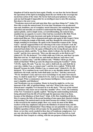 kingdom of God he must be born again. Finally, we saw how the Savior likened
the operations of the Spirit in bringing about the new birth to the sovereign but
mysterious action of the wind. The Savior had used great plainness of speech,
and one had thought it impossible for an intelligent man to miss His meaning.
But observe the next verse.
"Nicodemus answered and said unto him, How can these things be?" (John 3:9).
How this reveals the natural man! It is true that Nicodemus was an educated
man and, doubtless, one of exemplary moral character; but something more than
education and morality are needed to understand the things of God. God has
spoken plainly, and in simple terms, yet notwithstanding, the natural man,
unaided, has no capacity to receive what God has recorded in His Holy Word.
Even though God became incarnate and spoke in human language, men
understood Him not. This is demonstrated again and again in this Gospel. Christ
spoke of raising the temple of His body, and they thought He referred to the
temple standing in Jerusalem. He spoke to the Samaritan woman of the "living
water," and she supposed Him to be referring to the water of Jacob’s well. He
told the disciples He had meat to eat they knew not of, and they thought only of
material food (John 4:32). He spoke of Himself as the Living Bread come down
from heaven which, said He, "is my flesh, which I will give for the life of the
world," and the Jews answered, "How can this man give us his flesh to eat?"
(John 6:51, 52). He declared, "Yet a little while am I with you, and then I go unto
Him that sent me. Ye shall seek me, and shall not find me; and where I am,
thither ye cannot come," and His auditors said, "Whither will he go, that we
shall not find him? Will he go unto the dispersed among the Gentiles?" (John
7:33-35). Again, He said, "I go my way, and ye shall seek me, and shall die in
your sins: whither I go, ye cannot come"; and the Jews replied, "Will he kill
himself? because he saith, Whither I go, ye cannot come" (John 8:21, 22). He
declared, "If ye continue in my word, then are ye my disciples indeed; And ye
shall know the truth, and the truth shall make you free," and they answered,
"We be Abraham’s seed, and were never in bondage to any man: how mayest
thou, Ye shall be made free?" (John 8:31-33). And so we might continue through
this Gospel. What a commentary upon human intelligence; what a proof of
man’s stupidity and blindness!
And Nicodemus was no exception. Master in Israel he might be, yet he was
ignorant of the ABC of spiritual things. And why? What is the cause of the
natural man’s stupidity? Is it because he is in the dark: "The way of the wicked
is as darkness: they know not at what they stumble" (Prov. 4:19). The testimony
of the New Testament is equally explicit: "Having the understanding darkened,
being alienated from the life of God through the ignorance that is in them,
because of the blindness of their heart" (Eph. 4:18). How humbling all this is.
How it exposes the folly of the proud boasting of men upon their fancied wisdom
and learning! The natural man is in the dark because he is blind. Yet how rarely
is this stressed in the modern pulpit. How very rarely do most of the Bible
teachers of the day emphasize and press the blindness of natural man, and his
deep need of Divine illumination! These things are not palatable we know, and a
faithful exposition of them will not make for the popularity of those who preach
them: yet are they sorely needed in these days of Laodicean complacency. Let
any one who desires to follow the example which our Savior has left us, read
through the four Gospels at a sitting, with the one purpose of discovering how
135
 