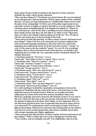 large a place He gave in His preaching to the depravity of man, and most
probably the reader will be greatly surprised.
"How can these things be?" Nicodemus was at least honest. He was not ashamed
to own his ignorance, and ask questions. Well for many another if they would do
likewise. Too many are kept in ignorance by a foolish pride which scorns to take
the place of one seeking light. Yet this is one of the prime requirements in any
who desire to learn. It applies as much to the believer as to the unbeliever. If the
Christian refuses to humble himself, if he disdains the attitude of "What I see
not, teach thou me" (Job 34:32); if he is unwilling to receive instruction from
those taught of God, and above all, if he fails to cry daily to God "Open thou
mine eyes, that I may behold wondrous things out of thy law" (Ps. 119:18), he
will not, and cannot, grow in the knowledge of the truth.
"Jesus answered and said unto him, Art thou a master of Israel, and knowest not
these things?" (John 3:10). It is to be noted that our Lord here employed the
same term in interrogating Nicodemus as this ruler of the Jews used at the
beginning when addressing Christ, for in the Greek the word for "teacher" in
verse 2 is the same as the one rendered "master" in verse 10. It is exceedingly
striking to observe that in the brief record of this interview we find the Lord
employing just seven times the very expression used by Nicodemus himself. We
tabulate them thus:
1. Nicodemus declared, "We know," verse 2.
Christ said, "That which we know we speak" (Gk.), verse 11.
2. Nicodemus said, "Thou art a teacher," verse 2.
Christ said, "Art thou a teacher?" verse 10.
3. Nicodemus said, "Except God be with him," verse 2.
Christ said, "Except a man be," verse 3.
4. Nicodemus asked, "How can a man be born?" verse 4.
Christ answered, "Except a man be born," verse 5.
5. Nicodemus asked, "Can he enter?" verse 4.
Christ answered, "He cannot enter," verse 5.
6. Nicodemus asked, "How can?" verse 9.
Christ asked, "How shall?" verse 12.
7. Nicodemus asked, "How can these things be?" verse 9.
Christ asked, "knowest not these things?" verse 10.
It is really startling to behold this remarkable correspondency between the
language of Nicodemus and the words of the Savior, and surely there is some
important lesson to be learned from it. What are we to gather from this
employment by Christ of the terms first used by Nicodemus? Does it not
illustrate a principle and teach a lesson for all Christian workers? Let us state it
this way: Christ met this man on his own ground, and made his own language
the channel of approach to his heart. How simple, yet how important. Have we
not often been puzzled to know how to approach some person in whose soul we
were interested? We wondered just where was the place to begin. Well, here is
light on the problem. Make his own utterances the starting point of your address.
Turn his own words around against him, and whenever possible, invest them
with a deeper meaning and a higher application.
"Jesus answered and said unto him, Art thou a master of Israel, and knowest not
these things?" What a rebuke this was! It was as though the Lord had said,
"You a teacher, and yet untaught yourself? You a lightholder, and yet in the
136
 