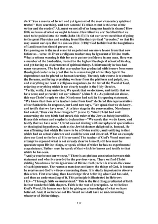 dark! You a master of Israel, and yet ignorant of the most elementary spiritual
truths!" How searching, and how solemn! To what extent is this true of the
writer and the reader? Ah, must we not all of us hang our heads in shame? How
little we know of what we ought to know. How blind we are! So blind that we
need to be guided into the truth (John 16:13)! Is not our sorest need that of going
to the great Physician and seeking from Him that spiritual "eyesalve," so that He
may anoint our eyes that we can see (Rev. 3:18)? God forbid that the haughtiness
of Laodicean-ism should prevent us.
Ere passing on to the next verse let us point out one more lesson from that now
before us—verse 10. Even a religious teacher may be ignorant of Divine truth.
What a solemn warning is this for us to put no confidence in any man. Here was
a member of the Sanhedrin, trained in the highest theological school of his day,
and yet having no discernment of spiritual things. Unfortunately he has had
many successors. The fact that a preacher has graduated with honors from some
theological center is no proof that he is a man taught of the Holy Spirit. No
dependence can be placed on human learning. The only safe course is to emulate
the Bereans, and bring everything we hear from the platform and pulpit, yes,
and everything we read in religious magazines, to the test of the Word of God,
rejecting everything which is not clearly taught in the Holy Oracles.
"Verily, verily, I say unto thee, We speak that we do know, and testify that we
have seen; and ye receive not our witness" (John 3:11). As pointed out above,
this was Christ’s reply to what Nicodemus had said in his opening statement.
"We know that thou art a teacher come from God" declared this representative
of the Sanhedrin. In response, our Lord now says, "We speak that we do know,
and testify that we have seen." At a later stage in the conversation, Nicodemus
had asked, "How can these things be?" (verse 9). What Christ had said
concerning the new birth had struck this ruler of the Jews as being incredible.
Hence this solemn and emphatic declaration—"We speak that we do know, and
testify that we have seen." Christ was not dealing with metaphysical speculations
or theological hypotheses, such as the Jewish doctors delighted in. Instead, He
was affirming that which He knew to be a Divine reality, and testifying to that
which had an actual existence and could be seen and observed. What an example
does our Lord set before all His servants! The teacher of God’s Word must not
attempt to expound what is not already clear to himself, still less must he
speculate upon Divine things, or speak of that of which he has no experimental
acquaintance. Bather must he speak of that which he knows and testify to that
which he has seen.
"And ye receive not our witness." There is an obvious connection between this
statement and what is recorded in the previous verse. There we find Christ
chiding Nicodemus for his ignorance of Divine truth; here He reveals the cause
of such ignorance. The reason a man does not know the things of God, is because
he receives not God’s witness concerning them. It is vitally important to observe
this order. First receiving, then knowledge: first believing what God has said,
and then an understanding of it. This principle is illustrated in Hebrews
11:3—"Through faith we understand." This is the first thing predicated of faith
in that wonderful faith chapter. Faith is the root of perception. As we believe
God’s Word, He honors our faith by giving us a knowledge of what we have
believed. And, if we believe not His Word we shall have no understanding
whatever of Divine things.
137
 