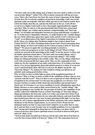 "If I have told you earthly things and ye believe not, how shall ye believe, if I tell
you heavenly things?" (John 3:12). This is closely connected with the previous
verse. There, the Lord Jesus lays bare the cause of man’s ignorance in the things
of God; here He reveals the condition of growth in knowledge. God’s law in the
spiritual realm corresponds with that which operates in the natural world: there
is first the blade, then the ear, and last the full corn in the ear. God will not
reveal to us a higher truth until we have thoroughly apprehended the simpler
ones first. This, we take it, is the moral principle that Christ here enunciated.
"Earthly things" are evident and in measure comprehensible, but "heavenly
things" are invisible and altogether beyond our grasp until Divinely revealed to
us. As to the local or immediate reference, we understand by the "earthly things"
the new birth which takes place here upon earth, and the Lord’s reference to the
"wind" as an illustration of the Spirit’s operations in bringing about the new
birth. These were things that Nicodemus ought to have known about from
Ezekiel 36:25-27. If, then, Nicodemus believed not God’s Word concerning these
earthly things, of what avail would it be for Christ to speak to him of "heavenly
things?" We pause to apply this searching principle to ourselves.
Why is it that our progress is so slow in the things of God? What is it that
retards our growth in the knowledge of the truth? Is not the answer to these and
all similar questions stated above: "If I have told you earthly things, and ye
believe not, how shall ye believe, if I tell you heavenly things?" The earthly
things are things pertaining to the earthly realm. They are the things which have
to do with our present life here upon earth. They are the commands of God
which are for the regulation of our daily walk down here. If we believe not these,
that is, if we do not appropriate them and submit ourselves to them, if we do not
receive and heed them, then will God reveal to us the higher mysteries—the
"heavenly things?" No, indeed, for that would be setting a premium on our
unbelief, and casting pearls before swine.
Why is it that we have so little light on many of the prophetical portions of
Scripture? Why is it that we know so little of the conditions of those who are now
"present with the Lord?" Why is it that we are so ignorant of what will form our
occupation in the eternal state? Is it because the prophecies are obscure? Is it
because God has revealed so little about the intermediate and eternal states?
Surely not. It is because we are in no condition to receive illumination upon these
things. Because we have paid so little earnest heed to the "earthly things" (the
things pertaining to our earthly life, the precepts of God for the regulation of our
earthly walk) God withholds from us a better knowledge of "heavenly things,"
things pertaining to the heavenly realm. Let writer and reader bow before God
in humble and contrite confession for our miserable failures, and seek from Him
that needed grace that our ways may be more pleasing in His sight. Let our first
desire be, not a clearer apprehension of the Divine mysteries, but a more implicit
obedience to the Divine requirements. As we turn to God’s Word, let our
dominant motive be that we may learn God’s mind for us in order that we may
do it, and not that we may become wise in recondite problems. Let us remember
that "strong meat belongeth to them that are of full age, even those who by
reason of use have their senses (spiritual senses) exercised to discern both good
and evil" (Heb. 5:14).
"And no man hath ascended up to heaven, but he that came down from heaven,
even the Son of man which is in heaven" (John 3:13). The connection between
138
 