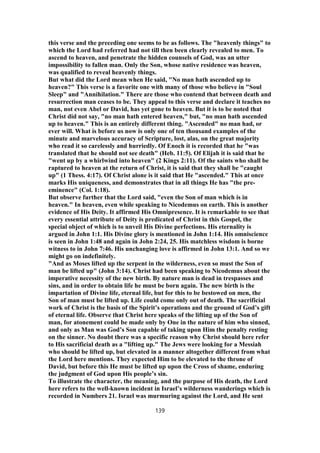 this verse and the preceding one seems to be as follows. The "heavenly things" to
which the Lord had referred had not till then been clearly revealed to men. To
ascend to heaven, and penetrate the hidden counsels of God, was an utter
impossibility to fallen man. Only the Son, whose native residence was heaven,
was qualified to reveal heavenly things.
But what did the Lord mean when He said, "No man hath ascended up to
heaven?" This verse is a favorite one with many of those who believe in "Soul
Sleep" and "Annihilation." There are those who contend that between death and
resurrection man ceases to be. They appeal to this verse and declare it teaches no
man, not even Abel or David, has yet gone to heaven. But it is to be noted that
Christ did not say, "no man hath entered heaven," but, "no man hath ascended
up to heaven." This is an entirely different thing. "Ascended" no man had, or
ever will. What is before us now is only one of ten thousand examples of the
minute and marvelous accuracy of Scripture, lost, alas, on the great majority
who read it so carelessly and hurriedly. Of Enoch it is recorded that he "was
translated that he should not see death" (Heb. 11:5). Of Elijah it is said that he
"went up by a whirlwind into heaven" (2 Kings 2:11). Of the saints who shall be
raptured to heaven at the return of Christ, it is said that they shall be "caught
up" (1 Thess. 4:17). Of Christ alone is it said that He "ascended." This at once
marks His uniqueness, and demonstrates that in all things He has "the pre-
eminence" (Col. 1:18).
But observe further that the Lord said, "even the Son of man which is in
heaven." In heaven, even while speaking to Nicodemus on earth. This is another
evidence of His Deity. It affirmed His Omnipresence. It is remarkable to see that
every essential attribute of Deity is predicated of Christ in this Gospel, the
special object of which is to unveil His Divine perfections. His eternality is
argued in John 1:1. His Divine glory is mentioned in John 1:14. His omniscience
is seen in John 1:48 and again in John 2:24, 25. His matchless wisdom is borne
witness to in John 7:46. His unchanging love is affirmed in John 13:1. And so we
might go on indefinitely.
"And as Moses lifted up the serpent in the wilderness, even so must the Son of
man be lifted up" (John 3:14). Christ had been speaking to Nicodemus about the
imperative necessity of the new birth. By nature man is dead in trespasses and
sins, and in order to obtain life he must be born again. The new birth is the
impartation of Divine life, eternal life, but for this to be bestowed on men, the
Son of man must be lifted up. Life could come only out of death. The sacrificial
work of Christ is the basis of the Spirit’s operations and the ground of God’s gift
of eternal life. Observe that Christ here speaks of the lifting up of the Son of
man, for atonement could be made only by One in the nature of him who sinned,
and only as Man was God’s Son capable of taking upon Him the penalty resting
on the sinner. No doubt there was a specific reason why Christ should here refer
to His sacrificial death as a "lifting up." The Jews were looking for a Messiah
who should be lifted up, but elevated in a manner altogether different from what
the Lord here mentions. They expected Him to be elevated to the throne of
David, but before this He must be lifted up upon the Cross of shame, enduring
the judgment of God upon His people’s sin.
To illustrate the character, the meaning, and the purpose of His death, the Lord
here refers to the well-known incident in Israel’s wilderness wanderings which is
recorded in Numbers 21. Israel was murmuring against the Lord, and He sent
139
 