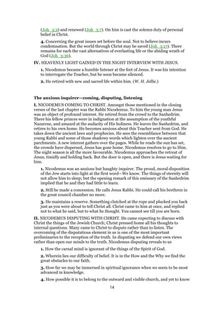 (Joh_3:3) and renewed (Joh_3:7). On him is cast the solemn duty of personal
belief in Christ.
4. Concerning the great issues set before the soul. Not to believe incurs
condemnation. But the world through Christ may be saved (Joh_3:17). There
remains for each the vast alternatives of everlasting life or the abiding wrath of
God (Joh_3:36).
IV. HEAVENLY LIGHT GAINED IN THE NIGHT INTERVIEW WITH JESUS.
1. Nicodemus became a humble listener at the feet of Jesus. It was his intention
to interrogate the Teacher, but he soon became silenced.
2. He retired with new and sacred life within him. (W. H. Jellie.)
The anxious inquirer—coming, disputing, listening
I. NICODEMUS COMING TO CHRIST. Amongst those mentioned in the closing
verses of the last chapter was the Rabbi Nicodemus. To him the young man Jesus
was an object of profound interest. He retired from the crowd to the Sanhedrim.
There his fellow princes were in indignation at the assumption of the youthful
Nazarene, and amazed at the audacity of His holiness. He leaves the Sanhedrim, and
retires to his own home. He becomes anxious about this Teacher sent from God. He
takes down the ancient laws and prophecies. He sees the resemblance between that
young Rabbi and some of those shadowy words which lighten over the ancient
parchments. A new interest gathers over the pages. While he reads the sun has set,
the crowds have dispersed, Jesus has gone home. Nicodemus resolves to go to Him.
The night season is all the more favourable. Nicodemus approaches the retreat of
Jesus, timidly and holding back. But the door is open, and there is Jesus waiting for
him.
1. Nicodemus was an anxious but haughty inquirer. The proud, moral disposition
of the Jew starts into light at the first word—We know. The things of eternity will
not allow him to sleep; but the opening remark of this emissary of the Sanhedrim
implied that he and they had little to learn.
2. Still he made a concession. He calls Jesus Rabbi. He could call his brethren in
the great council chamber no more.
3. He maintains a reserve. Something clutched at the rope and plucked you back
just as you were about to tell Christ all. Christ came to him at once, and replied
not to what he said, but to what he thought. You cannot see till you are born.
II. NICODEMUS DISPUTING WITH CHRIST. He came expecting to discuss with
Christ the things of the Jewish Church; Christ pressed home all his thoughts to
internal questions. Many came to Christ to dispute rather than to listen. The
overcoming of the disputatious element in us is one of the most important
preliminaries to the reception of the truth. In disputing we defend our own views
rather than open our minds to the truth. Nicodemus disputing reveals to us
1. How the carnal mind is ignorant of the things of the Spirit of God.
2. Wherein lies our difficulty of belief. It is in the How and the Why we find the
great obstacles to our faith.
3. How far we may be immersed in spiritual ignorance when we seem to be most
advanced in knowledge.
4. How possible it is to belong to the outward and visible church, and yet to know
14
 
