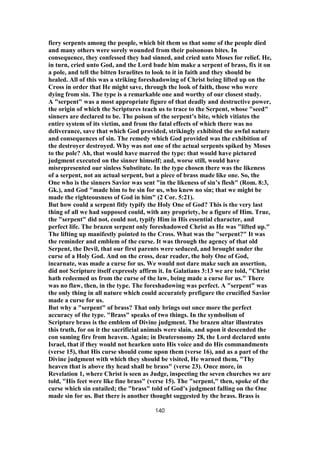 fiery serpents among the people, which bit them so that some of the people died
and many others were sorely wounded from their poisonous bites. In
consequence, they confessed they had sinned, and cried unto Moses for relief. He,
in turn, cried unto God, and the Lord bade him make a serpent of brass, fix it on
a pole, and tell the bitten Israelites to look to it in faith and they should be
healed. All of this was a striking foreshadowing of Christ being lifted up on the
Cross in order that He might save, through the look of faith, those who were
dying from sin. The type is a remarkable one and worthy of our closest study.
A "serpent" was a most appropriate figure of that deadly and destructive power,
the origin of which the Scriptures teach us to trace to the Serpent, whose "seed"
sinners are declared to be. The poison of the serpent’s bite, which vitiates the
entire system of its victim, and from the fatal effects of which there was no
deliverance, save that which God provided, strikingly exhibited the awful nature
and consequences of sin. The remedy which God provided was the exhibition of
the destroyer destroyed. Why was not one of the actual serpents spiked by Moses
to the pole? Ah, that would have marred the type: that would have pictured
judgment executed on the sinner himself; and, worse still, would have
misrepresented our sinless Substitute. In the type chosen there was the likeness
of a serpent, not an actual serpent, but a piece of brass made like one. So, the
One who is the sinners Savior was sent "in the likeness of sin’s flesh" (Rom. 8:3,
Gk.), and God "made him to be sin for us, who knew no sin; that we might be
made the righteousness of God in him" (2 Cor. 5:21).
But how could a serpent fitly typify the Holy One of God? This is the very last
thing of all we had supposed could, with any propriety, be a figure of Him. True,
the "serpent" did not, could not, typify Him in His essential character, and
perfect life. The brazen serpent only foreshadowed Christ as He was "lifted up."
The lifting up manifestly pointed to the Cross. What was the "serpent?" It was
the reminder and emblem of the curse. It was through the agency of that old
Serpent, the Devil, that our first parents were seduced, and brought under the
curse of a Holy God. And on the cross, dear reader, the holy One of God,
incarnate, was made a curse for us. We would not dare make such an assertion,
did not Scripture itself expressly affirm it. In Galatians 3:13 we are told, "Christ
hath redeemed us from the curse of the law, being made a curse for us." There
was no flaw, then, in the type. The foreshadowing was perfect. A "serpent" was
the only thing in all nature which could accurately prefigure the crucified Savior
made a curse for us.
But why a "serpent" of brass? That only brings out once more the perfect
accuracy of the type. "Brass" speaks of two things. In the symbolism of
Scripture brass is the emblem of Divine judgment. The brazen altar illustrates
this truth, for on it the sacrificial animals were slain, and upon it descended the
con suming fire from heaven. Again; in Deuteronomy 28, the Lord declared unto
Israel, that if they would not hearken unto His voice and do His commandments
(verse 15), that His curse should come upon them (verse 16), and as a part of the
Divine judgment with which they should be visited, He warned them, "Thy
heaven that is above thy head shall be brass" (verse 23). Once more, in
Revelation 1, where Christ is seen as Judge, inspecting the seven churches we are
told, "His feet were like fine brass" (verse 15). The "serpent," then, spoke of the
curse which sin entailed; the "brass" told of God’s judgment falling on the One
made sin for us. But there is another thought suggested by the brass. Brass is
140
 