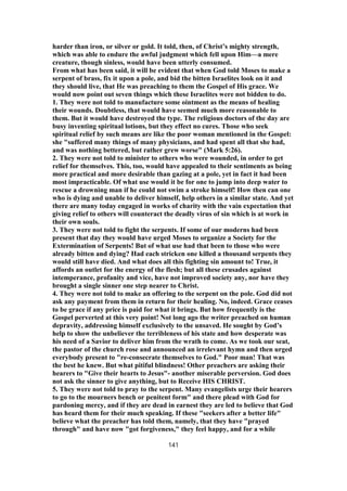 harder than iron, or silver or gold. It told, then, of Christ’s mighty strength,
which was able to endure the awful judgment which fell upon Him—a mere
creature, though sinless, would have been utterly consumed.
From what has been said, it will be evident that when God told Moses to make a
serpent of brass, fix it upon a pole, and bid the bitten Israelites look on it and
they should live, that He was preaching to them the Gospel of His grace. We
would now point out seven things which these Israelites were not bidden to do.
1. They were not told to manufacture some ointment as the means of healing
their wounds. Doubtless, that would have seemed much more reasonable to
them. But it would have destroyed the type. The religious doctors of the day are
busy inventing spiritual lotions, but they effect no cures. Those who seek
spiritual relief by such means are like the poor woman mentioned in the Gospel:
she "suffered many things of many physicians, and had spent all that she had,
and was nothing bettered, but rather grew worse" (Mark 5:26).
2. They were not told to minister to others who were wounded, in order to get
relief for themselves. This, too, would have appealed to their sentiments as being
more practical and more desirable than gazing at a pole, yet in fact it had been
most impracticable. Of what use would it be for one to jump into deep water to
rescue a drowning man if he could not swim a stroke himself! How then can one
who is dying and unable to deliver himself, help others in a similar state. And yet
there are many today engaged in works of charity with the vain expectation that
giving relief to others will counteract the deadly virus of sin which is at work in
their own souls.
3. They were not told to fight the serpents. If some of our moderns had been
present that day they would have urged Moses to organize a Society for the
Extermination of Serpents! But of what use had that been to those who were
already bitten and dying? Had each stricken one killed a thousand serpents they
would still have died. And what does all this fighting sin amount to! True, it
affords an outlet for the energy of the flesh; but all these crusades against
intemperance, profanity and vice, have not improved society any, nor have they
brought a single sinner one step nearer to Christ.
4. They were not told to make an offering to the serpent on the pole. God did not
ask any payment from them in return for their healing. No, indeed. Grace ceases
to be grace if any price is paid for what it brings. But how frequently is the
Gospel perverted at this very point! Not long ago the writer preached on human
depravity, addressing himself exclusively to the unsaved. He sought by God’s
help to show the unbeliever the terribleness of his state and how desperate was
his need of a Savior to deliver him from the wrath to come. As we took our seat,
the pastor of the church rose and announced an irrelevant hymn and then urged
everybody present to "re-consecrate themselves to God." Poor man! That was
the best he knew. But what pitiful blindness! Other preachers are asking their
hearers to "Give their hearts to Jesus"- another miserable perversion. God does
not ask the sinner to give anything, but to Receive HIS CHRIST.
5. They were not told to pray to the serpent. Many evangelists urge their hearers
to go to the mourners bench or penitent form" and there plead with God for
pardoning mercy, and if they are dead in earnest they are led to believe that God
has heard them for their much speaking. If these "seekers after a better life"
believe what the preacher has told them, namely, that they have "prayed
through" and have now "got forgiveness," they feel happy, and for a while
141
 