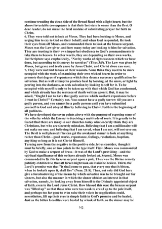 continue treading the clean side of the Broad Road with a light heart; but the
almost invariable consequence is that their last state is worse than the first. O
dear reader, do not make the fatal mistake of substituting prayer for faith in
Christ.
6. They were told not to look at Moses. They had been looking to Moses, and
urging him to cry to God on their behalf; and when God responded, He took
their eyes from off Moses, and commanded them to look at the brazen serpent.
Moses was the Law-giver, and how many today are looking to him for salvation.
They are trusting in their own imperfect obedience to God’s commandments to
take them to heaven. In other words, they are depending on their own works.
But Scripture says emphatically, "Not by works of righteousness which we have
done, but according to his mercy he saved us" (Titus 3:5). The Law was given by
Moses, but grace and truth came by Jesus Christ, and Christ alone can save.
7. They were not told to look at their wounds. Some think they need to be more
occupied with the work of examining their own wicked hearts in order to
promote that degree of repentance which they deem a necessary qualification for
salvation. But as well attempt to produce heat by looking, at the snow, or light by
peering into the darkness, as seek salvation by looking to self for it. To be
occupied with myself is only to be taken up with that which God has condemned,
and which already has the sentence of death written upon it. But, it may be
asked, "Ought I not to have that godly sorrow which worketh repentance before
I trust in Christ?" Certainly not. You cannot have a godly sorrow till you are a
godly person, and you cannot be a godly person until you have submitted
yourself to God and obeyed Him by believing in Christ. Faith is the beginning of
all godliness.
We have developed the seven points above with the purpose of exposing some of
the wiles by which the Enemy is deceiving a multitude of souls. It is greatly to be
feared that there are many in our churches today who sincerely think they are
Christians, but who are sincerely mistaken. Believing that I am a millionaire will
not make me one; and believing that I am saved, when I am not, will not save me.
The Devil is well pleased if he can get the awakened sinner to look at anything
rather than Christ—good works, repentance, feelings, resolutions, baptism,
anything so long as it is not Christ Himself.
Turning now from the negative to the positive side, let us consider, though it
must be briefly, one or two points in the type itself. First, Moses was commanded
by God to make a serpent of brass—it was of the Lord’s providing—and the
spiritual significance of this we have already looked at. Second, Moses was
commanded to fix this brazen serpent upon a pole. Thus was the Divine remedy
publicly exhibited so that all Israel might look on it and be healed. Third, the
Lord’s promise was that "it shall come to pass, that every one that is bitten,
when he looketh upon it, shall live" (Num. 21:8). Thus, not only did God here
give a foreshadowing of the means by which salvation was to be brought out for
sinners, but also the manner in which the sinner obtains an interest in that
salvation, namely, by looking away from himself to the Divinely appointed object
of faith, even to the Lord Jesus Christ. How blessed this was: the brazen serpent
was "lifted up" so that those who were too weak to crawl up to the pole itself,
and perhaps too far gone to even raise their voices in supplication could,
nevertheless, lift up their eyes in simple faith in God’s promise and be healed.
Just as the bitten Israelites were healed by a look of faith, so the sinner may be
142
 