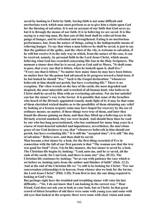 saved by looking to Christ by faith. Saving faith is not some difficult and
meritorious work which man must perform so as to give him a claim upon God
for the blessing of salvation. It is not on account of our faith that God saves us,
but it is through the means of our faith. It is in believing we are saved. It is like
saying to a starving man, He that eats of this food shall be relieved from the
pangs of hunger, and be refreshed and strengthened. Eating is no meritorious
performance, but, from the nature of things, eating is the indispensable means of
relieving hunger. To say that when a man believes he shall be saved, is just to say
that the guiltiest of the guilty, and the vilest of the vile, is welcome to salvation, if
he will but receive it in the only way in which, from the nature of the case, it can
be received, namely, by personal faith in the Lord Jesus Christ, which means
believing what God has recorded concerning His Son in the Holy Scriptures. The
moment a sinner does that he is saved, just as God said to Moses, "It shall come
to pass, that every one that is bitten, when he looketh upon it, shall live."
"Every one that is bitten." No matter how many times he may have been bitten;
no matter how far the poison had advanced in its progress toward a fatal issue, if
he but looked he should "live." Such is the Gospel declaration: "whosoever
believeth in him should not perish, but have everlasting life." There is no
exception. The vilest wretch on the face of the earth, the most degraded and
despised, the most miserable and wretched of all human kind, who believes in
Christ shall be saved by Him with an everlasting salvation. Not sin but unbelief
can bar the sinner’s way to the Savior. It is possible that some of the Israelites
who heard of the Divinely appointed remedy made light of it; it may be that some
of them cherished wicked doubts as to the possibility of them obtaining any relief
by looking at a brazen serpent; some may have hoped for recovery by the use of
ordinary means; no matter, if these things were true of them, and later they
found the disease gaining on them, and then they lifted up a believing eye to the
Divinely erected standard, they too were healed. And should these lines be read
by one who has long procrastinated, who has continued for many long years in a
course of stout-hearted unbelief and impenitence, nevertheless, the marvelous
grace of our God declares to you, that "whosoever believeth in him should not
perish, but have everlasting life." It is still the "accepted time"; it is still "the day
of salvation." Believe now, and thou shalt be saved.
Man became a lost sinner by a look, for the first thing recorded of Eve in
connection with the fall of our first parents is that "The woman saw that the tree
was good for food" (Gen. 3:6) In like manner, the lost sinner is saved by a look.
The Christian life begins by looking: "Look unto me, and be ye saved, all the
ends of the earth: for I am God, and there is none else" (Isa. 45:22). The
Christian life continues by looking: "let us run with patience the race which is
set before us, looking unto Jesus the author and finisher of faith" (Heb. 12:2).
And at the end of the Christian life we "re still to be looking for Christ: "For our
conversation (citizenship) is in heaven; from whence also we look for the Savior,
the Lord Jesus Christ" (Phil. 3:20). From first to last, the one thing required is
looking at God’s Son.
But perhaps right here the troubled and trembling sinner will voice his last
difficulty—"Sir, I do not know that I am looking in the correct way." Dear
friend, God does not ask you to look at your look, but at Christ. In that great
crowd of bitten Israelites of old there were some with young eyes and some with
old eyes that looked at the serpent; there were some with clear vision and some
143
 