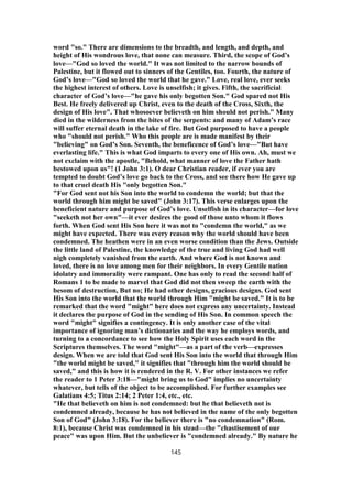 word "so." There are dimensions to the breadth, and length, and depth, and
height of His wondrous love, that none can measure. Third, the scope of God’s
love—"God so loved the world." It was not limited to the narrow bounds of
Palestine, but it flowed out to sinners of the Gentiles, too. Fourth, the nature of
God’s love—"God so loved the world that he gave." Love, real love, ever seeks
the highest interest of others. Love is unselfish; it gives. Fifth, the sacrificial
character of God’s love—"he gave his only begotten Son." God spared not His
Best. He freely delivered up Christ, even to the death of the Cross, Sixth, the
design of His love". That whosoever believeth on him should not perish." Many
died in the wilderness from the bites of the serpents: and many of Adam’s race
will suffer eternal death in the lake of fire. But God purposed to have a people
who "should not perish." Who this people are is made manifest by their
"believing" on God’s Son. Seventh, the beneficence of God’s love—"But have
everlasting life." This is what God imparts to every one of His own. Ah, must we
not exclaim with the apostle, "Behold, what manner of love the Father hath
bestowed upon us"! (1 John 3:1). O dear Christian reader, if ever you are
tempted to doubt God’s love go back to the Cross, and see there how He gave up
to that cruel death His "only begotten Son."
"For God sent not his Son into the world to condemn the world; but that the
world through him might be saved" (John 3:17). This verse enlarges upon the
beneficient nature and purpose of God’s love. Unselfish in its character—for love
"seeketh not her own"—it ever desires the good of those unto whom it flows
forth. When God sent His Son here it was not to "condemn the world," as we
might have expected. There was every reason why the world should have been
condemned. The heathen were in an even worse condition than the Jews. Outside
the little land of Palestine, the knowledge of the true and living God had well
nigh completely vanished from the earth. And where God is not known and
loved, there is no love among men for their neighbors. In every Gentile nation
idolatry and immorality were rampant. One has only to read the second half of
Romans 1 to be made to marvel that God did not then sweep the earth with the
besom of destruction, But no; He had other designs, gracious designs. God sent
His Son into the world that the world through Him "might be saved." It is to be
remarked that the word "might" here does not express any uncertainty. Instead
it declares the purpose of God in the sending of His Son. In common speech the
word "might" signifies a contingency. It is only another case of the vital
importance of ignoring man’s dictionaries and the way he employs words, and
turning to a concordance to see how the Holy Spirit uses each word in the
Scriptures themselves. The word "might"—as a part of the verb—expresses
design. When we are told that God sent His Son into the world that through Him
"the world might be saved," it signifies that "through him the world should be
saved," and this is how it is rendered in the R. V. For other instances we refer
the reader to 1 Peter 3:18—"might bring us to God" implies no uncertainty
whatever, but tells of the object to be accomplished. For further examples see
Galatians 4:5; Titus 2:14; 2 Peter 1:4, etc., etc.
"He that believeth on him is not condemned: but he that believeth not is
condemned already, because he has not believed in the name of the only begotten
Son of God" (John 3:18). For the believer there is "no condemnation" (Rom.
8:1), because Christ was condemned in his stead—the "chastisement of our
peace" was upon Him. But the unbeliever is "condemned already." By nature he
145
 