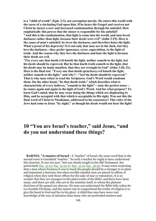 is a "child of wrath" (Eph. 2:3), not corruption merely. He enters this world with
the curse of a sin-hating God upon him. If he hears the Gospel and receives not
Christ he incurs a new and increased condemnation through his unbelief. How
emphatically this proves that the sinner is responsible for his unbelief!
"And this is the condemnation, that light is come into the world, and men loved
darkness rather than light, because their deeds were evil" (John 3:19). Here is
the cause of man’s unbelief: he loves the darkness, and therefore hates the light.
What a proof of his depravity! It is not only that men are in the dark, but they
love the darkness—they prefer ignorance, error, superstition, to the light of
truth. And the reason why they love the darkness and hate the light is because
their deeds are evil.
"For every one that doeth evil hateth the light, neither cometh to the light, lest
his deeds should be reproved. But he that doeth truth cometh to the light, that
his deeds may be made manifest, that they are wrought in God" (John 3:20, 21).
Here is the final test. "Every one that doeth (practices) evil hateth the light,
neither cometh to the light," and why?—"lest his deeds should be reproved."
That is why men refuse to read the Scriptures. God’s Word would condemn
them. On the other hand, "he that doeth truth," which describes what is
characteristic of every believer, "cometh to the light"—note the perfect tense—
he comes again and again to the light of God’s Word. And for what purpose? To
learn God’s mind, that he may cease doing the things which are displeasing to
Him, and be occupied with that which is acceptable in His sight. Was not this the
final word of Christ to Nicodemus, addressed to his conscience? This ruler of the
Jews had come to Jesus "by night," as though his deeds would not bear the light!
10 “You are Israel’s teacher,” said Jesus, “and
do you not understand these things?
BARNES, "A master of Israel - A “teacher” of Israel; the same word that in the
second verse is translated “teacher.” As such a teacher he ought to have understood
this doctrine. It was not new,” but was clearly taught in the Old Testament. See
particularly Psa_51:10, Psa_51:16-17; Eze_11:19; Eze_36:26. It may seem surprising
that a man whose business it was to teach the people should be a stranger to so plain
and important a doctrine; but when worldly-minded men are placed in offices of
religion when they seek those offices for the sake of ease or reputation, it is no
wonder that they are strangers to the plain truths of the Bible; and there have been
many, and there are still, who are in the ministry itself, to whom the plainest
doctrines of the gospel are obscure. No man can understand the Bible fully unless he
is a humble Christian, and the easiest way to comprehend the truths of religion is to
give the heart to God and live to his glory. A child thus may have more real
knowledge of the way of salvation than many who are pretended masters and
146
 