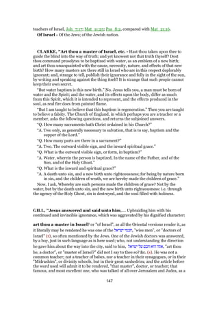 teachers of Israel, Joh_7:17; Mat_11:25; Psa_8:2, compared with Mat_21:16.
Of Israel - Of the Jews; of the Jewish nation.
CLARKE, "Art thou a master of Israel, etc. - Hast thou taken upon thee to
guide the blind into the way of truth; and yet knowest not that truth thyself? Dost
thou command proselytes to be baptized with water, as an emblem of a new birth;
and art thou unacquainted with the cause, necessity, nature, and effects of that new
birth? How many masters are there still in Israel who are in this respect deplorably
ignorant; and, strange to tell, publish their ignorance and folly in the sight of the sun,
by writing and speaking against the thing itself! It is strange that such people cannot
keep their own secret.
“But water baptism is this new birth.” No. Jesus tells you, a man must be born of
water and the Spirit; and the water, and its effects upon the body, differ as much
from this Spirit, which it is intended to represent, and the effects produced in the
soul, as real fire does from painted flame.
“But I am taught to believe that this baptism is regeneration.” Then you are taught
to believe a falsity. The Church of England, in which perhaps you are a teacher or a
member, asks the following questions, and returns the subjoined answers.
“Q. How many sacraments hath Christ ordained in his Church?”
“A. Two only, as generally necessary to salvation, that is to say, baptism and the
supper of the Lord.”
“Q. How many parts are there in a sacrament?”
“A. Two. The outward visible sign, and the inward spiritual grace.”
“Q. What is the outward visible sign, or form, in baptism?”
“A. Water, wherein the person is baptized, In the name of the Father, and of the
Son, and of the Holy Ghost.”
“Q. What is the inward and spiritual grace?”
“A. A death unto sin, and a new birth unto righteousness; for being by nature born
in sin, and the children of wrath, we are hereby made the children of grace.”
Now, I ask, Whereby are such persons made the children of grace? Not by the
water, but by the death unto sin, and the new birth unto righteousness: i.e. through
the agency of the Holy Ghost, sin is destroyed, and the soul filled with holiness.
GILL, "Jesus answered and said unto him,.... Upbraiding him with his
continued and invincible ignorance, which was aggravated by his dignified character:
art thou a master in Israel? or "of Israel", as all the Oriental versions render it, as
it literally may be rendered he was one of the ‫ישראל‬ ‫,חכמי‬ "wise men", or "doctors of
Israel" (r), so often mentioned by the Jews. One of the Jewish doctors was answered,
by a boy, just in such language as is here used; who, not understanding the direction
he gave him about the way into the city, said to him, ‫ישראל‬ ‫של‬ ‫חכם‬ ‫הוא‬ ‫,אתה‬ "art thou
he, a doctor", or "master of Israel?" did not I say to thee so? &c. (s). He was not a
common teacher; not a teacher of babes, nor a teacher in their synagogues, or in their
"Midrashim", or divinity schools, but in their great sanhedrim; and the article before
the word used will admit it to be rendered, "that master", doctor, or teacher; that
famous, and most excellent one, who was talked of all over Jerusalem and Judea, as a
147
 