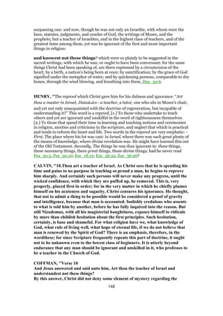 surpassing one: and now, though he was not only an Israelite, with whom were the
laws, statutes, judgments, and oracles of God, the writings of Moses, and the
prophets; but a teacher of Israelites, and in the highest class of teachers, and of the
greatest fame among them, yet was he ignorant of the first and most important
things in religion:
and knowest not these things? which were so plainly to be suggested in the
sacred writings, with which he was; or ought to have been conversant: for the same
things Christ had been speaking of, are there expressed by a circumcision of the
heart; by a birth, a nation's being born at once; by sanctification; by the grace of God
signified under the metaphor of water; and by quickening persons, comparable to dry
bones, through the wind blowing, and breathing into them, Deu_30:6.
HENRY, "The reproof which Christ gave him for his dulness and ignorance: “Art
thou a master in Israel, Didaskalos - a teacher, a tutor, one who sits in Moses's chair,
and yet not only unacquainted with the doctrine of regeneration, but incapable of
understanding it?” This word is a reproof, [1.] To those who undertake to teach
others and yet are ignorant and unskilful in the word of righteousness themselves.
[2.] To those that spend their time in learning and teaching notions and ceremonies
in religion, niceties and criticisms in the scripture, and neglect that which is practical
and tends to reform the heart and life. Two words in the reproof are very emphatic: -
First, The place where his lot was cast: in Israel, where there was such great plenty of
the means of knowledge, where divine revelation was. He might have learned this out
of the Old Testament. Secondly, The things he was thus ignorant in: these things,
these necessary things, there great things, these divine things; had he never read
Psa_50:5, Psa_50:10; Eze_18:31; Eze_36:25, Eze_36:26?
CALVIN, "10.Thou art a teacher of Israel. As Christ sees that he is spending his
time and pains to no purpose in teaching so proud a man, he begins to reprove
him sharply. And certainly such persons will never make any progress, until the
wicked confidence, with which they are puffed up, be removed. This is, very
properly, placed first in order; for in the very matter in which he chiefly plumes
himself on his acuteness and sagacity, Christ censures his ignorance. He thought,
that not to admit a thing to be possible would be considered a proof of gravity
and intelligence, because that man is accounted. foolishly credulous who assents
to what is told him by another, before he has fully inquired into the reason. But
still Nicodemus, with all his magisterial haughtiness, exposes himself to ridicule
by more than childish hesitation about the first principles. Such hesitation,
certainly, is base and shameful. For what religion have we, what knowledge of
God, what rule of living well, what hope of eternal life, if we do not believe that
man is renewed by the Spirit of God? There is an emphasis, therefore, in the
wordthese; for since Scripture frequently repeats this part of doctrine, it ought
not to be unknown even to the lowest class of beginners. It is utterly beyond
endurance that any man should be ignorant and unskilled in it, who professes to
be a teacher in the Church of God.
COFFMAN, "Verse 10
And Jesus answered and said unto him, Art thou the teacher of Israel and
understandest not these things?
By this answer, Christ did not deny some element of mystery regarding the
148
 