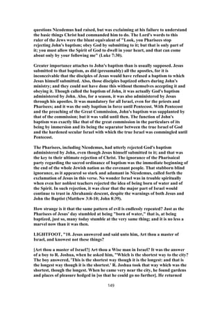 questions Nicodemus had raised, but was exclaiming at his failure to understand
the basic things Christ had commanded him to do. The Lord's words to this
ruler of the Jews were the blunt equivalent of "Look, you Pharisees stop
rejecting John's baptism; obey God by submitting to it; but that is only part of
it; you must allow the Spirit of God to dwell in your heart, and that can come
about only by your following me" (Luke 7:30).
Greater importance attaches to John's baptism than is usually supposed. Jesus
submitted to that baptism, as did (presumably) all the apostles, for it is
inconceivable that the disciples of Jesus would have refused a baptism to which
Jesus himself submitted. Also, those disciples baptized others during John's
ministry; and they could not have done this without themselves accepting it and
obeying it. Though called the baptism of John, it was actually God's baptism
administered by John. Also, for a season, it was also administered by Jesus
through his apostles. It was mandatory for all Israel, even for the priests and
Pharisees; and it was the only baptism in force until Pentecost. With Pentecost
and the preaching of the Great Commission, John's baptism was supplanted by
that of the commission; but it was valid until then. The function of John's
baptism was exactly like that of the great commission in the particulars of its
being by immersion and its being the separator between the true Israel of God
and the hardened secular Israel with which the true Israel was commingled until
Pentecost.
The Pharisees, including Nicodemus, had utterly rejected God's baptism
administered by John, even though Jesus himself submitted to it; and that was
the key to their ultimate rejection of Christ. The ignorance of the Pharisaical
party regarding the sacred ordinance of baptism was the immediate beginning of
the end of the whole Jewish nation as the covenant people. That stubborn blind
ignorance, as it appeared so stark and adamant in Nicodemus, called forth the
exclamation of Jesus in this verse. No wonder Israel was in trouble spiritually
when even her noblest teachers rejected the idea of being born of water and of
the Spirit. In such rejection, it was clear that the major part of Israel would
continue to trust in Abrahamic descent, despite the warnings of both Jesus and
John the Baptist (Matthew 3:8-10; John 8:39).
How strange is it that the same pattern of evil is endlessly repeated? Just as the
Pharisees of Jesus' day stumbled at being "born of water," that is, at being
baptized, just so, many today stumble at the very same thing; and it is no less a
marvel now than it was then.
LIGHTFOOT, "10. Jesus answered and said unto him, Art thou a master of
Israel, and knowest not these things?
[Art thou a master of Israel?] Art thou a Wise man in Israel? It was the answer
of a boy to R. Joshua, when he asked him, "Which is the shortest way to the city?
The boy answered, 'This is the shortest way though it is the longest: and that is
the longest way though it is the shortest.' R. Joshua took that way which was the
shortest, though the longest. When he came very near the city, he found gardens
and places of pleasure hedged in [so that he could go no further]. He returned
149
 