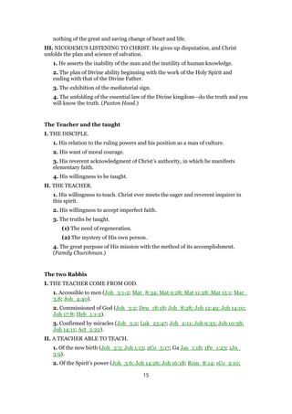 nothing of the great and saving change of heart and life.
III. NICODEMUS LISTENING TO CHRIST. He gives up disputation, and Christ
unfolds the plan and science of salvation.
1. He asserts the inability of the man and the inutility of human knowledge.
2. The plan of Divine ability beginning with the work of the Holy Spirit and
ending with that of the Divine Father.
3. The exhibition of the mediatorial sign.
4. The unfolding of the essential law of the Divine kingdom—do the truth and you
will know the truth. (Paxton Hood.)
The Teacher and the taught
I. THE DISCIPLE.
1. His relation to the ruling powers and his position as a man of culture.
2. His want of moral courage.
3. His reverent acknowledgment of Christ’s authority, in which he manifests
elementary faith.
4. His willingness to be taught.
II. THE TEACHER.
1. His willingness to teach. Christ ever meets the eager and reverent inquirer in
this spirit.
2. His willingness to accept imperfect faith.
3. The truths be taught.
(1) The need of regeneration.
(2) The mystery of His own person.
4. The great purpose of His mission with the method of its accomplishment.
(Family Churchman.)
The two Rabbis
I. THE TEACHER COME FROM GOD.
1. Accessible to men (Joh_3:1-2; Mat_8:34; Mat 9:28; Mat 11:28; Mat 15:1; Mar_
3:8; Joh_4:40).
2. Commissioned of God (Joh_3:2; Deu_18:18; Joh_8:28; Joh 12:49; Joh 14:10;
Joh 17:8; Heb_1:1-2).
3. Confirmed by miracles (Joh_3:2; Luk_23:47; Joh_2:11; Joh 9:33; Joh 10:38;
Joh 14:11; Act_2:22).
II. A TEACHER ABLE TO TEACH.
1. Of the new birth (Joh_3:3; Joh 1:13; 2Co_5:17; Ga Jas_1:18; 1Pe_1:23; 1Jn_
3:9).
2. Of the Spirit’s power (Joh_3:6; Joh 14:26; Joh 16:18; Rom_8:14; 1Co_2:10;
15
 
