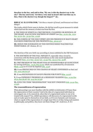 therefore to the boy, and said to him, 'My son, is this the shortest way to the
city?' The boy answered, 'Art thou a wise man in Israel? did I not thus say to
thee, That is the shortest way though the longest?'" &c.
BIBLICAL ILLUSTRATOR, "Art thou a master of Israel, and knowest not these
things?
The truths which Christ came to declare, He did but recall in great measure to minds
which had lost the memory of what was from the first.
I. THE NEED OF SPIRITUAL CIRCUMCISION, CLEANSING OR RENEWAL OF
THE HEART, WAS NO NEW DOCTRINE OF CHRIST (see Deu_10:16, 1Sa_10:9;
Psa_51:10; Jer_31:33; Eze_11:19).
II. THE COMING OF THE HOLY SPIRIT AND HIS PRESENCE IN MAN’S HEART
HAD BEEN FORETOLD BY THE PROPHETS (Eze_36:25-27).
III. HENCE THE IGNORANCE OF THIS DISTINGUISHED TEACHER WAS
INEXCUSABLE. (W. Denton, M. A.)
The doctrine of the new birth was according to Jesus exhibited in the Old Testament.
I. THE DOCTRINE OF THE FALL IMPLIES IT, especially when viewed in
connection with the Divine purity and holiness as the only moral standard for
humanity (Gen_17:1; Exo_22:31; Lev_11:44; Psa_24:3-4; Isa_35:8).
II. CIRCUMCISION OF THE HEART WAS AN INDISPENSABLE QUALIFICATION
for serving God (Deu_10:16; Deu 30:6), which was symbolized by circumcision
(Rom_2:29) as it is now by baptism (1Pe_3:21).
III. It was PREFIGURED IN THE CHANGE OF HEART CONFERRED on Saul and
1Sa_10:9; 1Sa 16:13).
IV. It was RECOGNIZED IN DAVID’S PRAYER FOR PURITY (Psa_51:10).
V. It was EXPRESSLY PROMISED AS A MESSIANIC BLESSING (Eze_11:19; Eze
18:31; Eze 36:26; Jer_4:4; Jer 31:33).
VI. EVEN THE TERM “REGENERATION” WAS NOT UNKNOWN (Job_11:12; Psa_
37:25).
The reasonableness of regeneration
What phraseology was more familiar with the infidel revolutionists of France than
the regeneration of their country? And is the idea of a regenerated individual an
extravagant one, to be sneered at, when that of a regenerated nation is one to be
treated with respect? Yea, infidel speculators will discourse of a regenerated world,
and yet make sport to themselves of our faith, as if it were fantastic and visionary,
when we speak of the regeneration of a single man! How is it that, being such masters
in philosophy and politics, they know not these things? (W. Anderson, D. D.)
150
 
