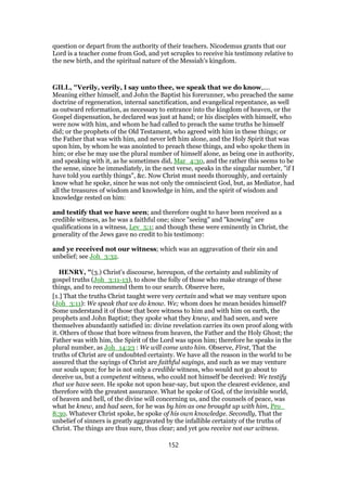 question or depart from the authority of their teachers. Nicodemus grants that our
Lord is a teacher come from God, and yet scruples to receive his testimony relative to
the new birth, and the spiritual nature of the Messiah’s kingdom.
GILL, "Verily, verily, I say unto thee, we speak that we do know,....
Meaning either himself, and John the Baptist his forerunner, who preached the same
doctrine of regeneration, internal sanctification, and evangelical repentance, as well
as outward reformation, as necessary to entrance into the kingdom of heaven, or the
Gospel dispensation, he declared was just at hand; or his disciples with himself, who
were now with him, and whom he had called to preach the same truths he himself
did; or the prophets of the Old Testament, who agreed with him in these things; or
the Father that was with him, and never left him alone, and the Holy Spirit that was
upon him, by whom he was anointed to preach these things, and who spoke them in
him; or else he may use the plural number of himself alone, as being one in authority,
and speaking with it, as he sometimes did, Mar_4:30, and the rather this seems to be
the sense, since he immediately, in the next verse, speaks in the singular number, "if I
have told you earthly things", &c. Now Christ must needs thoroughly, and certainly
know what he spoke, since he was not only the omniscient God, but, as Mediator, had
all the treasures of wisdom and knowledge in him, and the spirit of wisdom and
knowledge rested on him:
and testify that we have seen; and therefore ought to have been received as a
credible witness, as he was a faithful one; since "seeing" and "knowing" are
qualifications in a witness, Lev_5:1; and though these were eminently in Christ, the
generality of the Jews gave no credit to his testimony:
and ye received not our witness; which was an aggravation of their sin and
unbelief; see Joh_3:32.
HENRY, "(3.) Christ's discourse, hereupon, of the certainty and sublimity of
gospel truths (Joh_3:11-13), to show the folly of those who make strange of these
things, and to recommend them to our search. Observe here,
[1.] That the truths Christ taught were very certain and what we may venture upon
(Joh_3:11): We speak that we do know. We; whom does he mean besides himself?
Some understand it of those that bore witness to him and with him on earth, the
prophets and John Baptist; they spoke what they knew, and had seen, and were
themselves abundantly satisfied in: divine revelation carries its own proof along with
it. Others of those that bore witness from heaven, the Father and the Holy Ghost; the
Father was with him, the Spirit of the Lord was upon him; therefore he speaks in the
plural number, as Joh_14:23 : We will come unto him. Observe, First, That the
truths of Christ are of undoubted certainty. We have all the reason in the world to be
assured that the sayings of Christ are faithful sayings, and such as we may venture
our souls upon; for he is not only a credible witness, who would not go about to
deceive us, but a competent witness, who could not himself be deceived: We testify
that we have seen. He spoke not upon hear-say, but upon the clearest evidence, and
therefore with the greatest assurance. What he spoke of God, of the invisible world,
of heaven and hell, of the divine will concerning us, and the counsels of peace, was
what he knew, and had seen, for he was by him as one brought up with him, Pro_
8:30. Whatever Christ spoke, he spoke of his own knowledge. Secondly, That the
unbelief of sinners is greatly aggravated by the infallible certainty of the truths of
Christ. The things are thus sure, thus clear; and yet you receive not our witness.
152
 