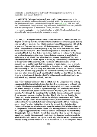 Multitudes to be unbelievers of that which yet (so cogent are the motives of
credibility) they cannot disbelieve!
JAMIESON, "We speak that we know, and ... have seen — that is, by
absolute knowledge and immediate vision of God, which “the only-begotten Son in
the bosom of the Father” claims as exclusively His own (Joh_1:18). The “we” and
“our” are here used, though Himself only is intended, in emphatic contrast, probably,
with the opening words of Nicodemus, “Rabbi, we know.”, etc.
ye receive not, etc. — referring to the class to which Nicodemus belonged, but
from which he was beginning to be separated in spirit.
CALVIN, "11.We speak what we know. Some refer this to Christ and John the
Baptist; others say that the plural number is used instead of the singular. For my
own part, I have no doubt that Christ mentions himself in connection with all the
prophets of God, and speaks generally in the person of all. Philosophers and
other vain-glorious teachers frequently bring forward trifles which they have
themselves invented; but Christ claims it as peculiar to himself and all the
servants of God, that they deliver no doctrine but what is certain. For God does
not send ministers to prattle about things that are unknown or doubtful, but
trains them in his school, that what they have learned from himself they may
afterwards deliver to others. Again, as Christ, by this testimony, recommends to
us the certainty of his doctrine, so he enjoins on all his ministers a law of
modesty, not to put forward their own dreams or conjectures — not to preach
human inventions, which have no solidity in theme but to render a faithful and
pure testimony to God. Let every man, therefore, see what the Lord has revealed
to him, that no man may go beyond the bounds of his faith; and, lastly, that no
man may allow himself to speak any thing but what he has heard from the Lord.
It ought to be observed, likewise, that Christ here confirms his doctrine by an
oath, that it may have full authority over us.
You receive not our testimony. This is added, that the Gospel may lose nothing
on account of the ingratitude of men. For since few persons are to be found who
exercise faith in the truth of God, and since the truth is everywhere rejected by
the world, we ought to defend it against contempt, that its majesty may not be
held in less estimation, because the whole world despises it, and obscures it by
impiety. Now though the meaning of the words be simple and one, still we must
draw from this passage a twofold doctrine. The first is, that our faith in the
Gospel may not be weakened, if it have few disciples on the earth; as if Christ
had said, Though you do not receive my doctrine, it remains nevertheless certain
and durable; for the unbelief of men will never prevent God from remaining
always true. The other is, that they who, in the present day, disbelieve the
Gospel, will not escape with impunity, since the truth of God is holy and sacred.
We ought to be fortified with this shield, that we may persevere in obedience to
the Gospel in opposition to the obstinacy of men. True indeed, we must hold by
this principle, that our faith be founded on God. But when we have God as our
security, we ought, like persons elevated above the heavens, boldly to tread the
whole world under our feet, or regard it with lofty disdain, rather than allow the
unbelief of any persons whatever to fill us with alarm. As to the complaint which
153
 