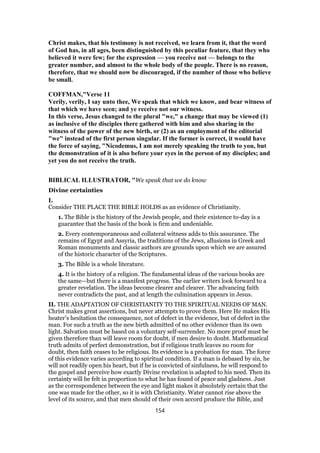 Christ makes, that his testimony is not received, we learn from it, that the word
of God has, in all ages, been distinguished by this peculiar feature, that they who
believed it were few; for the expression — you receive not — belongs to the
greater number, and almost to the whole body of the people. There is no reason,
therefore, that we should now be discouraged, if the number of those who believe
be small.
COFFMAN,"Verse 11
Verily, verily, I say unto thee, We speak that which we know, and bear witness of
that which we have seen; and ye receive not our witness.
In this verse, Jesus changed to the plural "we," a change that may be viewed (1)
as inclusive of the disciples there gathered with him and also sharing in the
witness of the power of the new birth, or (2) as an employment of the editorial
"we" instead of the first person singular. If the former is correct, it would have
the force of saying, "Nicodemus, I am not merely speaking the truth to you, but
the demonstration of it is also before your eyes in the person of my disciples; and
yet you do not receive the truth.
BIBLICAL ILLUSTRATOR, "We speak that we do know
Divine certainties
I.
Consider THE PLACE THE BIBLE HOLDS as an evidence of Christianity.
1. The Bible is the history of the Jewish people, and their existence to-day is a
guarantee that the basis of the book is firm and undeniable.
2. Every contemporaneous and collateral witness adds to this assurance. The
remains of Egypt and Assyria, the traditions of the Jews, allusions in Greek and
Roman monuments and classic authors are grounds upon which we are assured
of the historic character of the Scriptures.
3. The Bible is a whole literature.
4. It is the history of a religion. The fundamental ideas of the various books are
the same—but there is a manifest progress. The earlier writers look forward to a
greater revelation. The ideas become clearer and clearer. The advancing faith
never contradicts the past, and at length the culmination appears in Jesus.
II. THE ADAPTATION OF CHRISTIANITY TO THE SPIRITUAL NEEDS OF MAN.
Christ makes great assertions, but never attempts to prove them. Here He makes His
heater’s hesitation the consequence, not of defect in the evidence, but of defect in the
man. For such a truth as the new birth admitted of no other evidence than its own
light. Salvation must be based on a voluntary self-surrender. No more proof must be
given therefore than will leave room for doubt, if men desire to doubt. Mathematical
truth admits of perfect demonstration, but if religious truth leaves no room for
doubt, then faith ceases to be religious. Its evidence is a probation for man. The force
of this evidence varies according to spiritual condition. If a man is debased by sin, he
will not readily open his heart, but if he is convicted of sinfulness, he will respond to
the gospel and perceive how exactly Divine revelation is adapted to his need. Then its
certainty will be felt in proportion to what he has found of peace and gladness. Just
as the correspondence between the eye and light makes it absolutely certain that the
one was made for the other, so it is with Christianity. Water cannot rise above the
level of its source, and that men should of their own accord produce the Bible, and
154
 