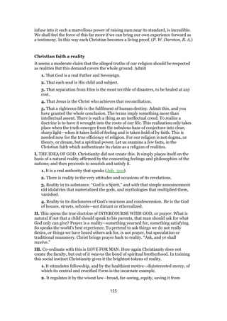 infuse into it such a marvellous power of raising men near its standard, is incredible.
We shall feel the force of this far more if we can bring our own experience forward as
a testimony. In this way each Christian becomes a living proof. (P. W. Darnton, B. A.)
Christian faith a reality
It seems a moderate claim that the alleged truths of our religion should be respected
as realities But this demand covers the whole ground. Admit
1. That God is a real Father and Sovereign.
2. That each soul is His child and subject.
3. That separation from Him is the most terrible of disasters, to be healed at any
cost.
4. That Jesus is the Christ who achieves that reconciliation.
5. That a righteous life is the fulfilment of human destiny. Admit this, and you
have granted the whole conclusion. The terms imply something more than
intellectual assent. There is such a thing as an ineffectual creed. To realize a
doctrine is to have it wrought into the roots of our life. This realization only takes
place when the truth emerges from the nebulous haze of conjecture into clear,
sharp light—when it takes hold of feeling and is taken hold of by faith. This is
needed now for the true efficiency of religion. For our religion is not dogma, or
theory, or dream, but a spiritual power. Let us examine a few facts, in the
Christian faith which authenticate its claim as a religion of realities.
I. THE IDEA OF GOD. Christianity did not create this. It simply places itself on the
basis of a natural reality affirmed by the consenting feelings and philosophies of the
nations; and then proceeds to nourish and satisfy it.
1. It is a real authority that speaks (Joh_3:11).
2. There is reality in the very attitudes and occasions of its revelations.
3. Reality in its substance. “God is a Spirit,” and with that simple announcement
old idolatries that materialized the gods, and mythologies that multiplied them,
vanished.
4. Reality in its disclosures of God’s nearness and condescension. He is the God
of houses, streets, schools—not distant or etherealized.
II. This opens the true doctrine of INTERCOURSE WITH GOD, or prayer. What is
natural if not that a child should speak to his parents, that man should ask for what
God only can give? Prayer is a reality—something yearned for, something satisfying.
So speaks the world’s best experience. To pretend to ask things we do not really
desire, or things we have heard others ask for, is not prayer, but speculation or
traditional mummery. Christ brings prayer back to reality. “Ask, and ye shall
receive.”
III. Co-ordinate with this is LOVE FOR MAN. Here again Christianity does not
create the faculty, but out of it weaves the bond of spiritual brotherhood. In training
this social instinct Christianity gives it the brightest tokens of reality.
1. It stimulates fellowship, and by the healthiest motive—disinterested mercy, of
which its central and crucified Form is the incarnate example.
2. It regulates it by the wisest law—broad, far-seeing, equity, saving it from
155
 