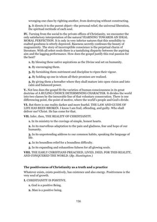 wronging one class by righting another, from destroying without constructing.
3. It directs it to the purest object—the personal relief, the universal liberation,
the spiritual rectitude of each soul.
IV. Turning from the social to the private offices of Christianity, we encounter the
only satisfactory interpretation of the natural YEARNING TOWARDS AN IDEAL
MORAL PERFECTION. It is only in very inferior natures that this sensibility to
exalted goodness is utterly depraved. Baseness secretly confesses the beauty of
magnanimity. The story of incorruptible conscience is the perpetual charm of
literature. With all select souls there is a tantalizing disparity between the aspiring
aim and the lagging performance. How does the gospel justify this real passion for
the best?
1. By blessing these native aspirations as the Divine seal set on humanity.
2. By encouraging them.
3. By furnishing them nutriment and discipline to ripen their vigour.
4. By holding up one in whom all their promises are realized.
5. By giving them a hereafter where they shall mature into open vision and into
calm and balanced power.
V. Not less does the gospel fit the varieties of human consciousness in its great
doctrine of A RULING CHOICE DETERMINING CHARACTER. It divides the world
into two classes by the inexorable line of that voluntary consecration. There is one
differencing point, the point of motive, where the world’s people and God’s divide.
VI. But there is one reality darker and more fearful. THE LAW AND GUIDE OF
LIFE HAS BEEN BROKEN. I know I am frail, offending, and guilty. Who shall
deliver me? Christ. He has come for that.
VII. Infer, then, THE REALITY OF CHRISTIANITY.
1. In its ministry to the cravings of simple, honest hearts.
2. In its marvellous adaptation to the pain and gladness, fear and hope of our
humanity.
3. In its unpretending address to our common habits, speaking the language of
life.
4. In its boundless relief for a boundless difficulty.
5. In its expanding and exhaustless fulness for all glowing souls.
VIII. THE EARLY CHRISTIANS PREACHED, LIVED, DIED, FOR THIS REALITY,
AND CONQUERED THE WORLD. (Bp. Huntington.)
The positiveness of Christianity as a truth and a practice
Whatever exists, exists positively, has existence and also energy. Positiveness is the
very soul of growth.
I. CHRISTIANITY IS POSITIVE.
1. God is a positive Being.
2. Man is a positive being.
156
 
