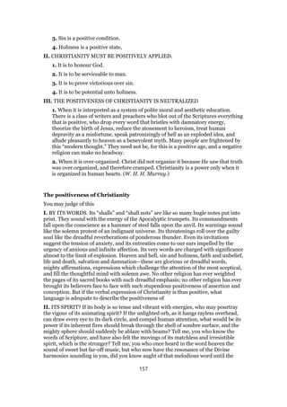 3. Sin is a positive condition.
4. Holiness is a positive state,
II. CHRISTIANITY MUST BE POSITIVELY APPLIED.
1. It is to honour God.
2. It is to be serviceable to man.
3. It is to prove victorious over sin.
4. It is to be potential unto holiness.
III. THE POSITIVENESS OF CHRISTIANITY IS NEUTRALIZED
1. When it is interpreted as a system of polite moral and aesthetic education.
There is a class of writers and preachers who blot out of the Scriptures everything
that is positive, who drop every word that bristles with damnatory energy,
theorize the birth of Jesus, reduce the atonement to heroism, treat human
depravity as a misfortune, speak patronizingly of hell as an exploded idea, and
allude pleasantly to heaven as a benevolent myth. Many people are frightened by
this “modern thought.” They need not be, for this is a positive age, and a negative
religion can make no headway.
2. When it is over-organized. Christ did not organize it because He saw that truth
was over.organized, and therefore cramped. Christianity is a power only when it
is organized in human hearts. (W. H. H. Murray.)
The positiveness of Christianity
You may judge of this
I. BY ITS WORDS. Its “shalls” and “shall nots” are like so many bugle notes put into
print. They sound with the energy of the Apocalyptic trumpets. Its commandments
fall upon the conscience as a hammer of steel falls upon the anvil. Its warnings sound
like the solemn protest of an indignant universe. Its threatenings roll over the guilty
soul like the dreadful reverberations of ponderous thunder. Even its invitations
suggest the tension of anxiety, and its entreaties come to our ears impelled by the
urgency of anxious and infinite affection. Its very words are charged with significance
almost to the limit of explosion. Heaven and hell, sin and holiness, faith and unbelief,
life and death, salvation and damnation—these are glorious or dreadful words,
mighty affirmations, expressions which challenge the attention of the most sceptical,
and fill the thoughtful mind with solemn awe. No other religion has ever weighted
the pages of its sacred books with such dreadful emphasis; no other religion has ever
brought its believers face to face with such stupendous positiveness of assertion and
conception. But if the verbal expression of Christianity is thus positive, what
language is adequate to describe the positiveness of
II. ITS SPIRIT? If its body is so tense and vibrant with energies, who may pourtray
the vigour of its animating spirit? If the unlighted orb, as it hangs rayless overhead,
can draw every eye to its dark circle, and compel human attention, what would be its
power if its inherent fires should break through the shell of sombre surface, and the
mighty sphere should suddenly be ablaze with beams? Tell me, you who know the
words of Scripture, and have also felt the movings of its matchless and irresistible
spirit, which is the stronger? Tell me, you who once heard in the word heaven the
sound of sweet but far-off music, but who now have the resonance of the Divine
harmonies sounding in you, did you know aught of that melodious word until the
157
 