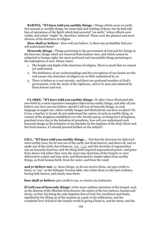 BARNES, "If I have told you earthly things - Things which occur on earth.
Not sensual or worldly things, for Jesus had said nothing of these; but he had told
him of operations of the Spirit which had occurred “on earth,” whose effects were
visible, and which “might” be, therefore, believed. These were the plainest and most
obvious of the doctrines of religion.
How shall ye believe - How will you believe. Is there any probability that you
will understand them?
Heavenly things - Things pertaining to the government of God and his doings in
the heavens; things which are removed from human view, and which cannot be
subjected to human sight; the more profound and inscrutable things pertaining to
the redemption of men. Hence, learn:
1. The height and depth of the doctrines of religion. There is much that we cannot
yet understand,
2. The feebleness of our understandings and the corruptions of our hearts are the
real causes why doctrines of religion are so little understood by us.
3. There is before us a vast eternity, and there are profound wonders of God’s
government, to be the study of the righteous, and to be seen and admired by
them forever and ever.
CLARKE, "If I have told you earthly things - If, after I have illustrated this
new birth by a most expressive metaphor taken from earthly things, and after all you
believe not; how can you believe, should I tell you of heavenly things, in such
language as angels use, where earthly images and illustrations can have no place? Or,
if you, a teacher in Israel, do not understand the nature of such an earthly thing, or
custom of the kingdom established over the Jewish nation, as being born of baptism,
practised every day in the initiation of proselytes, how will you understand such
heavenly things as the initiation of my disciples by the baptism of the Holy Ghost and
fire from heaven, if I should proceed farther on the subject?
GILL, "If I have told you earthly things,.... Not that the doctrines he delivered
were earthly ones; for he was not of the earth, but from heaven, and above all, and so
spake not of the earth, but of heaven, Joh_3:31; and this doctrine of regeneration
was an heavenly doctrine; and the thing itself required supernatural power, and grace
from above: but either they were the more easy doctrines of the Gospel; or were
delivered in a plain and easy style, and illustrated by similes taken from earthly
things, as from human birth, from the water, and from the wind:
and ye believe not; i.e. those things; ye do not receive them, nor give credit to
them; or "me", as the Ethiopic Version adds, who relate them on the best evidence,
having fully known, and clearly seen them:
how shall ye believe; give credit to me, or receive my testimony:
if I tell you of heavenly things? of the more sublime doctrines of the Gospel, such
as the descent of the Messiah from heaven; the union of the two natures, human and
divine, in him; his being the only begotten Son of God; his crucifixion and death,
signified by the lifting up of the serpent on a pole in the wilderness; and the
wonderful love of God to the Gentile world in giving Christ to, and for them; and the
159
 
