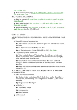 1Co 1:22; Tit_3:5).
3. Of the Heavenly things (Joh_3:12; Joh 6:33; Joh 6:51; Joh 14:3; Joh 16:28;
1Co_15:47; 1Th_4:16).
III. A TEACHER ABLE TO SAVE.
1. Lifted up to save (Joh_3:14; Num_21:9; Joh_8:28; Joh 12:32; 1Co_2:2; Gal_
6:14; 1Jn_1:7)
2. Given of God to save (Joh_3:17; Mat_1:21; Joh_4:42; Joh 5:34;Act_4:12;
Rom_5:9; 1Jn_4:9).
3. Believed on to save (Joh_3:18; Mar_16:16; Joh_3:36, vl, 47; Act_16:31; Rom_
3:26; 1Jn_5:1). (Sunday School Times.)
Christ as a teacher
I. THE EVIDENCES WHICH CHRIST GAVE OF BEING A TEACHER COME FROM
GOD.
1. His qualifications to be this teacher.
(1) In His nature: God and man. Hence He spake with authority and worked
miracles.
(2) In His commission. The Father sent Him.
(3) In His endowments. He was filled with the Spirit (Isa_65:1).
2. The peculiarity of His instructions
(1) What was their character? What sublime views He gave of God; what
Divine revelations of grace; what Divine consolations; what holy precepts;
what openings of the invisible world.
(2) Observe their manner. “Never man spake as this man”—with such
authority, power, simplicity, consistency. He taught by events, anecdotes,
parables.
(3) Mark their effects—conviction and conversion—Zacchaeus, Mary, Martha,
dying thief, etc.
II. IN WHAT RESPECTS THIS GREAT TEACHER SHOULD BE IMITATED BY
OTHER TEACHERS.
1. In His imitable qualifications
(1) His knowledge, particularly of God’s Book. Every teacher should have a
concordance, a commentary, and a companion to the Bible. (2)His various
methods.
(3) His possession of the Spirit.
2. In His Spirit
(1) The spirit of prayer;
(2) of compassion;
(3) of faithfulness.
3. In His conduit.
16
 