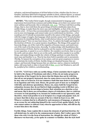 salvation, and eternal happiness of all that believe in him, whether they be Jews or
Gentiles; and these delivered in language suitable to them, without figures, or natural
similes, which help the understanding, and convey ideas of things more easily to it.
HENRY, "The truths Christ taught, though communicated in language and
expressions borrowed from common and earthly things, yet in their own nature were
most sublime and heavenly; this is intimated, Joh_3:12 : “If I have told them earthly
things, that is, have told them the great things of God in similitudes taken from
earthly things, to make them the more easy and intelligible, as that of the new birth
and the wind, - if I have thus accommodated myself to your capacities, and lisped to
you in your own language, and cannot make you to understand my doctrine, - what
would you do if I should accommodate myself to the nature of the things, and speak
with the tongue of angels, that language which mortals cannot utter? If such familiar
expressions be stumbling-blocks, what would abstract ideas be, and spiritual things
painted proper?” Now we may learn hence, First, To admire the height and depth of
the doctrine of Christ; it is a great mystery of godliness. The things of the gospel are
heavenly things, out of the road of the enquiries of human reason, and much more
out of the reach of its discoveries. Secondly, To acknowledge with thankfulness the
condescension of Christ, that he is pleased to suit the manner of the gospel revelation
to our capacities, to speak to us as to children. He considers our frame, that we are of
the earth, and our place, that we are on the earth, and therefore speaks to us earthly
things, and makes things sensible the vehicle of things spiritual, to make them the
more easy and familiar to us. Thus he has done both in parables and in sacraments.
Thirdly, To lament the corruption of our nature, and our great unaptness to receive
and entertain the truths of Christ. Earthly things are despised because they are
vulgar, and heavenly things because they are abstruse; and so, whatever method is
taken, still some fault or other is found with it (Mat_11:17), but Wisdom is, and will
be, justified of her children, notwithstanding.
CALVIN, "12.If I have told you earthly things. Christ concludes that it ought to
be laid to the charge of Nicodemus and others, if they do not make progress in
the doctrine of the Gospel; for he shows that the blame does not lie with him,
that all are not properly instructed, since he comes down even to the earth, that
he may raise us to heaven. It is too common a fault that men desire to be taught
in an ingenious and witty style. Hence, the greater part of men are so delighted
with lofty and abstruse speculations. Hence, too, many hold the Gospel in less
estimation, because they do not find in it high-sounding words to fill their ears,
and on this account do not deign to bestow their attention on a doctrine so low
and mean. But it shows an extraordinary degree of wickedness, that we yield less
reverence to God speaking to us, because he condescends to our ignorance; and,
therefore, when God prattles to us in Scripture in a rough and popular style, let
us know that this is done on account of the love which he bears to us. (60)
Whoever exclaims that he is offended by such meanness of language, or pleads it
as an excuse for not subjecting himself to the word of God, speaks falsely; for he
who cannot endure to embrace God, when he approaches to him, will still less fly
to meet him above the clouds.
Earthly things. Some explain this to mean the elements of spiritual doctrine; for
self-denial may be said to be the commencement of piety. But I rather agree with
those who refer it to the form of instruction; for, though the whole of Christ’s
discourse was heavenly, yet he spoke in a manner so familiar, that the style itself
160
 