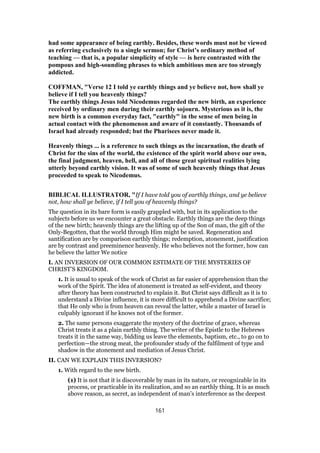 had some appearance of being earthly. Besides, these words must not be viewed
as referring exclusively to a single sermon; for Christ’s ordinary method of
teaching — that is, a popular simplicity of style — is here contrasted with the
pompous and high-sounding phrases to which ambitious men are too strongly
addicted.
COFFMAN, "Verse 12 I told ye earthly things and ye believe not, how shall ye
believe if I tell you heavenly things?
The earthly things Jesus told Nicodemus regarded the new birth, an experience
received by ordinary men during their earthly sojourn. Mysterious as it is, the
new birth is a common everyday fact, "earthly" in the sense of men being in
actual contact with the phenomenon and aware of it constantly. Thousands of
Israel had already responded; but the Pharisees never made it.
Heavenly things ... is a reference to such things as the incarnation, the death of
Christ for the sins of the world, the existence of the spirit world above our own,
the final judgment, heaven, hell, and all of those great spiritual realities lying
utterly beyond earthly vision. It was of some of such heavenly things that Jesus
proceeded to speak to Nicodemus.
BIBLICAL ILLUSTRATOR, "If I have told you of earthly things, and ye believe
not, how shall ye believe, if I tell you of heavenly things?
The question in its bare form is easily grappled with, but in its application to the
subjects before us we encounter a great obstacle. Earthly things are the deep things
of the new birth; heavenly things are the lifting up of the Son of man, the gift of the
Only-Begotten, that the world through Him might be saved. Regeneration and
santification are by comparison earthly things; redemption, atonement, justification
are by contrast and preeminence heavenly. He who believes not the former, how can
he believe the latter We notice
I. AN INVERSION OF OUR COMMON ESTIMATE OF THE MYSTERIES OF
CHRIST’S KINGDOM.
1. It is usual to speak of the work of Christ as far easier of apprehension than the
work of the Spirit. The idea of atonement is treated as self-evident, and theory
after theory has been constructed to explain it. But Christ says difficult as it is to
understand a Divine influence, it is more difficult to apprehend a Divine sacrifice;
that He only who is from heaven can reveal the latter, while a master of Israel is
culpably ignorant if he knows not of the former.
2. The same persons exaggerate the mystery of the doctrine of grace, whereas
Christ treats it as a plain earthly thing. The writer of the Epistle to the Hebrews
treats it in the same way, bidding us leave the elements, baptism, etc., to go on to
perfection—the strong meat, the profounder study of the fulfilment of type and
shadow in the atonement and mediation of Jesus Christ.
II. CAN WE EXPLAIN THIS INVERSION?
1. With regard to the new birth.
(1) It is not that it is discoverable by man in its nature, or recognizable in its
process, or practicable in its realization, and so an earthly thing. It is as much
above reason, as secret, as independent of man’s interference as the deepest
161
 