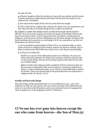 the sake of truth.
4. Whoever taught as Christ the relations of men with one another and the bonds
of justice and mercy which should units them? Christ alone has made love the
supreme law of mankind.
5. Not only has He taught all this; He has acted all He has taught.
6. This is why He has a right to the authority He claims over our consciences, and
why when He tells us of earthly things He has a right to be believed.
II. CHRIST CLAIMS THE SAME FAITH AS THE REVEALER OF RELIGIOUS
TRUTH. He is not merely a teacher of morals; He speaks of the things which are far
beyond our human vision: of God, His government, providence, saving purposes,
judgment. In the presence of these affirmations our situation changes. So long as His
moral teaching was in question we could judge of it by our consciences, but here are
declarations we cannot control.
1. Are we justified in putting faith in Christ.? If we set aside this faith, no other
means of access to religious truth remains. Science can teach us nothing. Are we
then to remain in the dark? Men have tried to do so, but always unsuccessfully.
2. Is Christ to be believed?
(1) The very accent of His affirmations leads us to reflection. No man ever
spoke with such authority. We believe the assertions of Christ when He tells
us of heavenly things, because lie has always spoken truth when He has told
us of earthly things.
(2) If we believe the religious truths revealed by Christ it is because they are
the necessary complement of the moral truths our conscience compels us to
believe; so that accepting the latter, we are led by an invincible logic to believe
the former. There is no moral truth in the gospel that does not expand into a
religious truth. (E. Bersier, D. D.)
Earthly and heavenly things
Heavenly things, being represented unto us in an earthly form (Joh_3:8), come
clothed to us with our own notions. We can see the sun better when reflected in the
water of a vase than in the firmament; and we can interpret heaven’s language best
when it speaks to us in the language of earth. (T. Manton.)
13 No one has ever gone into heaven except the
one who came from heaven—the Son of Man.[e]
163
 