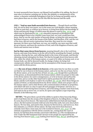 he must necessarily leave heaven; our blessed Lord qualifies it by adding, the Son of
man who is in heaven; pointing out, by this, the ubiquity or omnipresence of his
nature: a character essentially belonging to God; for no being can possibly exist in
more places than one at a time, but He who fills the heavens and the earth.
GILL, "And no man hath ascended into heaven,.... Though Enoch and Elias
had, yet not by their own power, nor in the sense our Lord designs; whose meaning
is, that no man had, or could go up to heaven, to bring from thence the knowledge of
divine and heavenly things; in which sense the phrase is used in Deu_30:12, and
which may be illustrated by Joh_1:18; wherefore inasmuch as Nicodemus had
acknowledged Christ to he a teacher come from God, our Lord, would have him
know, that he was the only teacher of heavenly things, as being the only person that
had been in heaven, and in the bosom of the Father; and therefore, if he, and the rest
of the Jews, did not receive instructions from him, they must for ever remain
ignorant; for there never had been, nor was, nor could be, any mere man that could
go up to heaven, and learn the mysteries of God, and of the kingdom of heaven, and
return and instruct men in them:
but he that came down from heaven; meaning himself, who is the Lord from
heaven, and came from thence to do the will of God by preaching the Gospel, working
miracles, obeying the law, and suffering death in the room of his people, and thereby
obtaining eternal redemption for them. Not that he brought down from heaven with
him, either the whole of his human nature, or a part of it; either an human soul, or an
human body; nor did he descend locally, by change of place, he being God
omnipresent, infinite and immense, but by assumption of the human nature into
union with his divine person:
even the son of man which is in heaven; at the same time he was then on earth:
not that he was in heaven in his human nature, and as he was the son of man; but in
his divine nature, as he was the Son of God; see Joh_1:18; though this is predicated
of his person, as denominated from the human nature, which was proper to him only
in his divine nature; for such is omnipresence, or to be in heaven and earth at the
same time: just as on the other hand God is said to purchase the church with his
blood, and the Lord of glory is said to be crucified, Act_20:28, where those things are
spoken of Christ, as denominated from his divine nature, which were proper only to
his human nature; and is what divines call a communication of idioms or properties;
and which will serve as a key to open all such passages of Scripture: and now as a
proof of our Lord's having been in heaven, and of his being a teacher come from God,
and such an one as never was, or can be, he opens and explains a type respecting
himself, in the following verse.
HENRY, "He gives them a proof of his ability to speak to them heavenly things,
and to lead them into the arcana of the kingdom of heaven, by telling them, (1.) That
he came down from heaven. The intercourse settled between God and man began
above; the first motion towards it did not arise from this earth, but came down from
heaven. We love him, and send to him, because he first loved us, and sent to us. Now
this intimates, [1.] Christ's divine nature. He that came down from heaven is
certainly more than a mere man; he is the Lord from heaven, 1Co_15:47. [2.] His
intimate acquaintance with the divine counsels; for, coming from the court of
heaven, he had been from eternity conversant with them. [3.] The manifestation of
God. Under the Old Testament God's favours to his people are expressed by his
hearing from heaven (2Ch_7:14), looking from heaven (Psa_80:14), speaking from
165
 