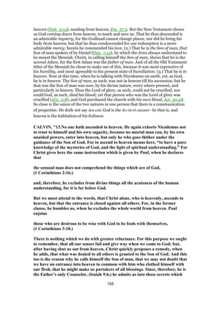 heaven (Neh_9:13), sending from heaven, Psa_57:3. But the New Testament shows
us God coming down from heaven, to teach and save us. That he thus descended is
an admirable mystery, for the Godhead cannot change places, nor did he bring his
body from heaven; but that he thus condescended for our redemption is a more
admirable mercy; herein he commended his love. (2.) That he is the Son of man, that
Son of man spoken of by Daniel (Dan_7:13), by which the Jews always understand to
be meant the Messiah. Christ, in calling himself the Son of man, shows that he is the
second Adam, for the first Adam was the father of man. And of all the Old Testament
titles of the Messiah he chose to make use of this, because it was most expressive of
his humility, and most agreeable to his present state of humiliation. (3.) That he is in
heaven. Now at this time, when he is talking with Nicodemus on earth, yet, as God,
he is in heaven. The Son of man, as such, was not in heaven till his ascension; but he
that was the Son of man was now, by his divine nature, every where present, and
particularly in heaven. Thus the Lord of glory, as such, could not be crucified, nor
could God, as such, shed his blood; yet that person who was the Lord of glory was
crucified (1Co_2:8), and God purchased the church with his own blood, Act_20:28.
So close is the union of the two natures in one person that there is a communication
of properties. He doth not say hos esti. God is the ho ōn tō ouranō - he that is, and
heaven is the habitation of his holiness.
CALVIN, "13.No one hath ascended to heaven. He again exhorts Nicodemus not
to trust to himself and his own sagacity, because no mortal man can, by his own
unaided powers, enter into heaven, but only he who goes thither under the
guidance of the Son of God. For to ascend to heaven means here, “to have a pure
knowledge of the mysteries of God, and the light of spiritual understanding.” For
Christ gives here the same instruction which is given by Paul, when he declares
that
the sensual man does not comprehend the things which are of God,
(1 Corinthians 2:16;)
and, therefore, he excludes from divine things all the acuteness of the human
understanding, for it is far below God.
But we must attend to the words, that Christ alone, who is heavenly, ascends to
heaven, but that the entrance is closed against all others. For, in the former
clause, he humbles us, when he excludes the whole world from heaven. Paul
enjoins
those who are desirous to be wise with God to be fools with themselves,
(1 Corinthians 3:18.)
There is nothing which we do with greater reluctance. For this purpose we ought
to remember, that all our senses fail and give way when we come to God; but,
after having shut us out from heaven, Christ quickly proposes a remedy, when
he adds, that what was denied to all others is granted to the Son of God. And this
too is the reason why he calls himself the Son of man, that we may not doubt that
we have an entrance into heaven in common with him who clothed himself with
our flesh, that he might make us partakers of all blessings. Since, therefore, he is
the Father’s only Counselor, (Isaiah 9:6,) he admits us into those secrets which
166
 