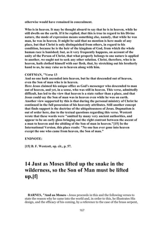 otherwise would have remained in concealment.
Who is in heaven. It may be thought absurd to say that he is in heaven, while he
still dwells on the earth. If it be replied, that this is true in regard to his Divine
nature, the mode of expression means something else, namely, that while he was
man, he was in heaven. It might be said that no mention is here made of any
place, but that Christ is only distinguished from others, in regard to his
condition, because he is the heir of the kingdom of God, from which the whole
human race is banished; but, as it very frequently happens, on account of the
unity of the Person of Christ, that what properly belongs to one nature is applied
to another, we ought not to seek any other solution. Christ, therefore, who is in
heaven, hath clothed himself with our flesh, that, by stretching out his brotherly
hand to us, he may raise us to heaven along with him.
COFFMAN, "Verse 13
And no one hath ascended into heaven, but he that descended out of heaven,
even the Son of man who is in heaven.
Here Jesus claimed his unique office as God's messenger who descended to man
out of heaven, and yet, in a sense, who was still in heaven. This verse, admittedly
difficult, has led to the view that heaven is a state rather than a place, and that
Jesus could say the Son of man was in heaven even while he was on earth.
Another view supported by this is that during the personal ministry of Christ he
continued in the full possession of his heavenly attributes. Still another concept
that finds support is the doctrine of the ubiquitousness of Jesus. Dogmatism is
out of order here, due to the textual questions regarding this verse. Westcott
wrote that these words were "omitted by many very ancient authorities, and
appear to be an early gloss bringing out the right contrast between the ascent of
a man to heaven and the abiding of the Son of man in heaven."[15] In the
International Version, this place reads: "No one has ever gone into heaven
except the one who came from heaven, the Son of man."
ENDNOTE:
[15] B. F. Westcott, op. cit., p. 57.
14 Just as Moses lifted up the snake in the
wilderness, so the Son of Man must be lifted
up,[f]
BARNES, "And as Moses - Jesus proceeds in this and the following verses to
state the reason why he came into the world and, in order to this, he illustrates His
design, and the efficacy of his coming, by a reference to the case of the brass serpent,
167
 