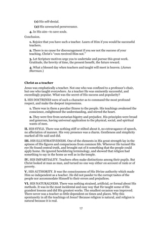 (1) His self-denial.
(2) His unwearied perseverance.
4. In His aim—to save souls.
Conclusion.
1. Rejoice that you have such a teacher. Learn of Him if you would be successful
teachers.
2. There is no cause for discouragement if you see not the success of your
teaching. Christ’s “own received Him not.”
3. Let Scripture motives urge you to undertake and pursue this great work.
Gratitude, the brevity of time, the present benefit, the future reward.
4. What a blessed day when teachers and taught will meet in heaven. (James
Sherman.)
Christ as a teacher
Jesus was emphatically a teacher. Not one who was confined to a professor’s chair,
but one who taught everywhere. As a teacher He was eminently successful, and
exceedingly popular. What was the secret of His success and popularity?
I. HIS DOCTRINES were of such a character as to command the most profound
respect, and make the deepest impressions.
1. There was in them a peculiar fitness to the people. His teachings awakened the
conscience, enlightened the understanding, and stirred the heart.
2. They were free from sectarian bigotry and prejudice. His principles were broad
and generous, having universal application to the physical, social, and spiritual
wants of men.
II. HIS STYLE. There was nothing stiff or stilted about it, no extravagance of speech,
no affectation of manner. His very presence was a charm. Gentleness and simplicity
marked all He said and did.
III. HIS ILLUSTRATIVENESS. One of the elements in His great strength lay in the
aptness of His figures and comparisons from common life. Wherever He turned His
eye He found central truth, and brought out of it something that the people could
apply home. He ignored bewildering terminology, and showed that religion had
something to say in the home as well as in the temple.
IV. HIS IMPARTIALITY. Teachers often make distinctions among their pupils. But
Christ looked at man as man, and turned no one way either on account of rank or of
poverty.
V. HIS AUTHORITY. It was the consciousness of His Divine authority which made
Him so independent as a teacher. He did not pander to the corrupt tastes of the
people nor accommodate Himself to their errors and prejudices.
VI. HIS NATURALNESS. There was nothing strained, artificial, or formal about His
methods. It was in the most incidental and easy way that He taught some of His
grandest lessons and did His greatest works. The smallest occasion was improved.
There never was a teacher so little dependent on times and places. Why this
spontaneity in all the teachings of Jesus? Because religion is natural, and religion is
natural because it is real.
17
 