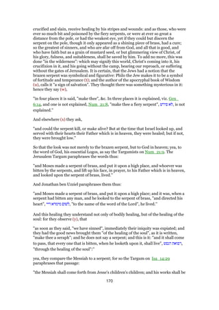 crucified and slain, receive healing by his stripes and wounds: and as those, who were
ever so much bit and poisoned by the fiery serpents, or were at ever so great a
distance from the pole, or had the weakest eye, yet if they could but discern the
serpent on the pole, though it only appeared as a shining piece of brass, had a cure;
so the greatest of sinners, and who are afar off from God, and all that is good, and
who have faith but as a grain of mustard seed, or but glimmering view of Christ, of
his glory, fulness, and suitableness, shall be saved by him. To add no more, this was
done "in the wilderness": which may signify this world, Christ's coming into it, his
crucifixion in it, and his going without the camp, bearing our reproach, or suffering
without the gates of Jerusalem. It is certain, that the Jews had a notion that the
brazen serpent was symbolical and figurative: Philo the Jew makes it to be a symbol
of fortitude and temperance (t); and the author of the apocryphal book of Wisdom
(u), calls it "a sign of salvation". They thought there was something mysterious in it:
hence they say (w),
"in four places it is said, "make thee", &c. In three places it is explained, viz. Gen_
6:14, and one is not explained, Num_21:8, "make thee a fiery serpent", ‫פירש‬ ‫,לא‬ is not
explained.''
And elsewhere (x) they ask,
"and could the serpent kill, or make alive? But at the time that Israel looked up, and
served with their hearts their Father which is in heaven, they were healed; but if not,
they were brought low.''
So that the look was not merely to the brazen serpent, but to God in heaven; yea, to
the word of God, his essential Logos, as say the Targumists on Num_21:9. The
Jerusalem Targum paraphrases the words thus:
"and Moses made a serpent of brass, and put it upon a high place, and whoever was
bitten by the serpents, and lift up his face, in prayer, to his Father which is in heaven,
and looked upon the serpent of brass, lived.''
And Jonathan ben Uzziel paraphrases them thus:
"and Moses made a serpent of brass, and put it upon a high place; and it was, when a
serpent had bitten any man, and he looked to the serpent of brass, "and directed his
heart", ‫דיי‬ ‫מימרא‬ ‫,לשום‬ "to the name of the word of the Lord", he lived.''
And this healing they understand not only of bodily healing, but of the healing of the
soul: for they observe (y), that
"as soon as they said, "we have sinned", immediately their iniquity was expiated; and
they had the good news brought them "of the healing of the soul", as it is written,
"make thee a seraph"; and he does not say a serpent; and this is it: "and it shall come
to pass, that every one that is bitten, when he looketh upon it, shall live", ‫הנפש‬ ‫,רפואת‬
"through the healing of the soul":''
yea, they compare the Messiah to a serpent; for so the Targum on Isa_14:29
paraphrases that passage:
"the Messiah shall come forth from Jesse's children's children; and his works shall be
170
 