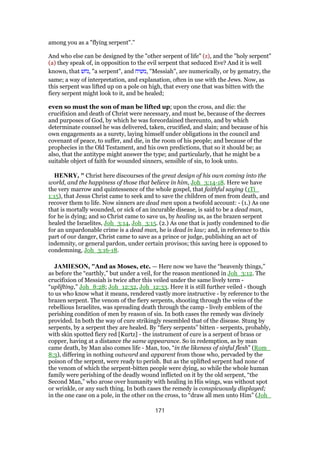 among you as a "flying serpent".''
And who else can be designed by the "other serpent of life" (z), and the "holy serpent"
(a) they speak of, in opposition to the evil serpent that seduced Eve? And it is well
known, that ‫,נחש‬ "a serpent", and ‫,משיח‬ "Messiah", are numerically, or by gematry, the
same; a way of interpretation, and explanation, often in use with the Jews. Now, as
this serpent was lifted up on a pole on high, that every one that was bitten with the
fiery serpent might look to it, and be healed;
even so must the son of man be lifted up; upon the cross, and die: the
crucifixion and death of Christ were necessary, and must be, because of the decrees
and purposes of God, by which he was foreordained thereunto, and by which
determinate counsel he was delivered, taken, crucified, and slain; and because of his
own engagements as a surety, laying himself under obligations in the council and
covenant of peace, to suffer, and die, in the room of his people; and because of the
prophecies in the Old Testament, and his own predictions, that so it should be; as
also, that the antitype might answer the type; and particularly, that he might be a
suitable object of faith for wounded sinners, sensible of sin, to look unto.
HENRY, " Christ here discourses of the great design of his own coming into the
world, and the happiness of those that believe in him, Joh_3:14-18. Here we have
the very marrow and quintessence of the whole gospel, that faithful saying (1Ti_
1:15), that Jesus Christ came to seek and to save the children of men from death, and
recover them to life. Now sinners are dead men upon a twofold account: - (1.) As one
that is mortally wounded, or sick of an incurable disease, is said to be a dead man,
for he is dying; and so Christ came to save us, by healing us, as the brazen serpent
healed the Israelites, Joh_3:14, Joh_3:15. (2.) As one that is justly condemned to die
for an unpardonable crime is a dead man, he is dead in law; and, in reference to this
part of our danger, Christ came to save as a prince or judge, publishing an act of
indemnity, or general pardon, under certain provisos; this saving here is opposed to
condemning, Joh_3:16-18.
JAMIESON, "And as Moses, etc. — Here now we have the “heavenly things,”
as before the “earthly,” but under a veil, for the reason mentioned in Joh_3:12. The
crucifixion of Messiah is twice after this veiled under the same lively term -
“uplifting,” Joh_8:28; Joh_12:32, Joh_12:33. Here it is still further veiled - though
to us who know what it means, rendered vastly more instructive - by reference to the
brazen serpent. The venom of the fiery serpents, shooting through the veins of the
rebellious Israelites, was spreading death through the camp - lively emblem of the
perishing condition of men by reason of sin. In both cases the remedy was divinely
provided. In both the way of cure strikingly resembled that of the disease. Stung by
serpents, by a serpent they are healed. By “fiery serpents” bitten - serpents, probably,
with skin spotted fiery red [Kurtz] - the instrument of cure is a serpent of brass or
copper, having at a distance the same appearance. So in redemption, as by man
came death, by Man also comes life - Man, too, “in the likeness of sinful flesh” (Rom_
8:3), differing in nothing outward and apparent from those who, pervaded by the
poison of the serpent, were ready to perish. But as the uplifted serpent had none of
the venom of which the serpent-bitten people were dying, so while the whole human
family were perishing of the deadly wound inflicted on it by the old serpent, “the
Second Man,” who arose over humanity with healing in His wings, was without spot
or wrinkle, or any such thing. In both cases the remedy is conspicuously displayed;
in the one case on a pole, in the other on the cross, to “draw all men unto Him” (Joh_
171
 