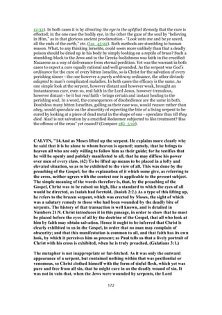 12:32). In both cases it is by directing the eye to the uplifted Remedy that the cure is
effected; in the one case the bodily eye, in the other the gaze of the soul by “believing
in Him,” as in that glorious ancient proclamation - “Look unto me and be ye saved,
all the ends of the earth,” etc. (Isa_45:22). Both methods are stumbling to human
reason. What, to any thinking Israelite, could seem more unlikely than that a deadly
poison should be dried up in his body by simply looking on a reptile of brass? Such a
stumbling-block to the Jews and to the Greeks foolishness was faith in the crucified
Nazarene as a way of deliverance from eternal perdition. Yet was the warrant in both
cases to expect a cure equally rational and well grounded. As the serpent was God’s
ordinance for the cure of every bitten Israelite, so is Christ for the salvation of every
perishing sinner - the one however a purely arbitrary ordinance, the other divinely
adapted to man’s complicated maladies. In both cases the efficacy is the same. As
one simple look at the serpent, however distant and however weak, brought an
instantaneous cure, even so, real faith in the Lord Jesus, however tremulous,
however distant - be it but real faith - brings certain and instant healing to the
perishing soul. In a word, the consequences of disobedience are the same in both.
Doubtless many bitten Israelites, galling as their case was, would reason rather than
obey, would speculate on the absurdity of expecting the bite of a living serpent to be
cured by looking at a piece of dead metal in the shape of one - speculate thus till they
died. Alas! is not salvation by a crucified Redeemer subjected to like treatment? Has
the offense of the cross” yet ceased? (Compare 2Ki_5:12).
CALVIN, "14.And as Moses lifted up the serpent. He explains more clearly why
he said that it is he alone to whom heaven is opened; namely, that he brings to
heaven all who are only willing to follow him as their guide; for he testifies that
he will be openly and publicly manifested to all, that he may diffuse his power
over men of every class. (62) To be lifted up means to be placed in a lofty and
elevated situation, so as to be exhibited to the view of all. This was done by the
preaching of the Gospel; for the explanation of it which some give, as referring to
the cross, neither agrees with the context nor is applicable to the present subject.
The simple meaning of the words therefore is, that, by the preaching of the
Gospel, Christ was to be raised on high, like a standard to which the eyes of all
would be directed, as Isaiah had foretold, (Isaiah 2:2.) As a type of this lifting up,
he refers to the brazen serpent, which was erected by Moses, the sight of which
was a salutary remedy to those who had been wounded by the deadly bite of
serpents. The history of that transaction is well known, and is detailed in
Numbers 21:9. Christ introduces it in this passage, in order to show that he must
be placed before the eyes of all by the doctrine of the Gospel, that all who look at
him by faith may obtain salvation. Hence it ought to be inferred that Christ is
clearly exhibited to us in the Gospel, in order that no man may complain of
obscurity; and that this manifestation is common to all, and that faith has its own
look, by which it perceives him as present; as Paul tells us that a lively portrait of
Christ with his cross is exhibited, when he is truly preached, (Galatians 3:1.)
The metaphor is not inappropriate or far-fetched. As it was only the outward
appearance of a serpent, but contained nothing within that was pestilential or
venomous, so Christ clothed himself with the form of sinful flesh, which yet was
pure and free from all sin, that he might cure in us the deadly wound of sin. It
was not in vain that, when the Jews were wounded by serpents, the Lord
172
 