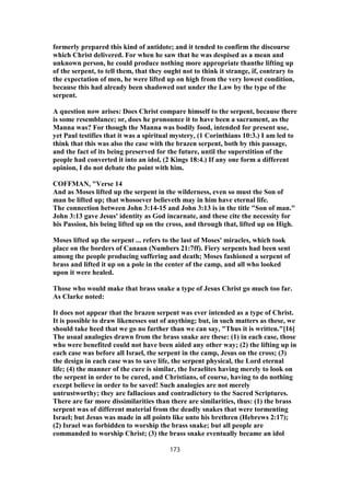 formerly prepared this kind of antidote; and it tended to confirm the discourse
which Christ delivered. For when he saw that he was despised as a mean and
unknown person, he could produce nothing more appropriate thanthe lifting up
of the serpent, to tell them, that they ought not to think it strange, if, contrary to
the expectation of men, he were lifted up on high from the very lowest condition,
because this had already been shadowed out under the Law by the type of the
serpent.
A question now arises: Does Christ compare himself to the serpent, because there
is some resemblance; or, does he pronounce it to have been a sacrament, as the
Manna was? For though the Manna was bodily food, intended for present use,
yet Paul testifies that it was a spiritual mystery, (1 Corinthians 10:3.) I am led to
think that this was also the case with the brazen serpent, both by this passage,
and the fact of its being preserved for the future, until the superstition of the
people had converted it into an idol, (2 Kings 18:4.) If any one form a different
opinion, I do not debate the point with him.
COFFMAN, "Verse 14
And as Moses lifted up the serpent in the wilderness, even so must the Son of
man be lifted up; that whosoever believeth may in him have eternal life.
The connection between John 3:14-15 and John 3:13 is in the title "Son of man."
John 3:13 gave Jesus' identity as God incarnate, and these cite the necessity for
his Passion, his being lifted up on the cross, and through that, lifted up on High.
Moses lifted up the serpent ... refers to the last of Moses' miracles, which took
place on the borders of Canaan (Numbers 21:7ff). Fiery serpents had been sent
among the people producing suffering and death; Moses fashioned a serpent of
brass and lifted it up on a pole in the center of the camp, and all who looked
upon it were healed.
Those who would make that brass snake a type of Jesus Christ go much too far.
As Clarke noted:
It does not appear that the brazen serpent was ever intended as a type of Christ.
It is possible to draw likenesses out of anything; but, in such matters as these, we
should take heed that we go no farther than we can say, "Thus it is written."[16]
The usual analogies drawn from the brass snake are these: (1) in each case, those
who were benefited could not have been aided any other way; (2) the lifting up in
each case was before all Israel, the serpent in the camp, Jesus on the cross; (3)
the design in each case was to save life, the serpent physical, the Lord eternal
life; (4) the manner of the cure is similar, the Israelites having merely to look on
the serpent in order to be cured, and Christians, of course, having to do nothing
except believe in order to be saved! Such analogies are not merely
untrustworthy; they are fallacious and contradictory to the Sacred Scriptures.
There are far more dissimilarities than there are similarities, thus: (1) the brass
serpent was of different material from the deadly snakes that were tormenting
Israel; but Jesus was made in all points like unto his brethren (Hebrews 2:17);
(2) Israel was forbidden to worship the brass snake; but all people are
commanded to worship Christ; (3) the brass snake eventually became an idol
173
 