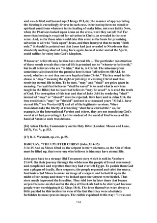 and was defiled and burned up (2 Kings 18:1,4); (the manner of appropriating
the blessing is exceedingly diverse in each case, there having been no moral or
spiritual conditions whatever in the healing of snake bites, not even faith). Now,
when the Pharisees looked upon Jesus on the cross, were they saved? No! Far
more than looking is required for salvation in Christ, as revealed in the next
verse. And, as for those who would take this verse as the basis for promising
salvation to all who "look upon" Jesus, and then interpret that to mean "faith
only," it should be pointed out that Jesus had just revealed to Nicodemus that
absolutely nothing short of being born again, born of water and of the Spirit,
could suffice for entry into God's kingdom.
Whosoever believeth may in him have eternal life ... The particular construction
of these words reveals that eternal life is promised not to "whosoever believeth,"
but to all believers who are "in him," that is, in Christ. The misconception
sometimes substituted for the promise here is that "all believers SHALL be
saved, whether or not they are ever baptized into Christ." The key word in this
clause is "may." meaning the right or privilege of entering Christ and thus
receiving eternal life in him. To be sure, "may" and "shall" are poles apart in
meaning. To read that believers "shall be saved" is to read what is nowhere
taught in the Bible; but to read that believers "may be saved" is to read the truth
of God. The corruption of this text and that of John 3:16 by rendering "shall"
instead of "may" or "should" must be rejected. Both here and in John 3:16, the
true rendition is "may" or "should" and not in a thousand years "SHALL have
eternal life." See Westcott[17] and all of the legitimate versions. When
translators take the liberty of rendering "shall have eternal life," as, for
example, in the International Version and others, they are not translating God's
word at all but perverting it. Let the student of the word of God beware of the
hand of Satan in such translations.
[16] Adam Clarke, Commentary on the Holy Bible (London: Mason and Lane,
1837), Vol. V, p. 533.
[17] B. F. Westcott, op. cit., p. 55.
BARCLAY, "THE UPLIFTED CHRIST (John 3:14-15)
3:14-15 And as Moses lifted up the serpent in the wilderness, so the Son of Man
must be lifted up, that every one who believes in him may have eternal life.
John goes back to a strange Old Testament story which is told in Numbers
21:4-9. On their journey through the wilderness the people of Israel murmured
and complained and regretted that they had ever left Egypt. To punish them God
sent a plague of deadly, fiery serpents; the people repented and cried for mercy.
God instructed Moses to make an image of a serpent and to hold it up in the
midst of the camp; and those who looked upon the serpent were healed. That
story much impressed the Israelites. They told how in later times that brazen
serpent became an idol and in the days of Hezekiah had to be destroyed because
people were worshipping it (2 Kings 18:4). The Jews themselves were always a
little puzzled by this incident in view of the fact that they were absolutely
forbidden to make graven images. The rabbis explained it this way: "It was not
174
 