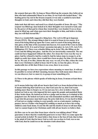 the serpent that gave life. So long as Moses lifted up the serpent, they believed on
him who had commanded Moses to act thus. It was God who healed them." The
healing power lay not in the brazen serpent; it was only a symbol to turn their
thoughts to God; and when they did that they were healed.
John took that old story and used it as a kind of parable of Jesus. He says: "The
serpent was lifted up; men looked at it; their thoughts were turned to God; and
by the power of that god in whom they trusted they were healed. Even so Jesus
must be lifted up; and when men turn their thoughts to him, and believe in him,
they too will find eternal life."
There is a wonderfully suggestive thing here. The verb to lift up is hupsoun
(Greek #5312). The strange thing is that it is used of Jesus in two senses. It is
used of his being lifted up upon the Cross; and it is used of his being lifted up
into glory at the time of his ascension into heaven. It is used of the Cross in John
8:28; John 12:32. It is used of Jesus' ascension into glory in Acts 2:33; Acts 5:31;
Philippians 2:9. There was a double lifting up in Jesus' life--the lifting on the
Cross and the lifting into glory. And the two are inextricably connected. The one
could not have happened without the other. For Jesus the Cross was the way to
glory; had he refused it, had he evaded it, had he taken steps to escape it, as he
might so easily have done, there would have been no glory for him. It is the same
for us. We can, if we like, choose the easy way; we can, if we like, refuse the cross
that every Christian is called to bear; but if we do, we lose the glory. It is an
unalterable law of life that if there is no cross, there is no crown.
In this passage we have two expressions whose meaning we must face. It will not
be possible to extract all their meaning, because they both mean more than ever
we can discover; but we must try to grasp at least something of it.
(i) There is the phrase which speaks of believing in Jesus. It means at least three
things.
(a) It means believing with all our hearts that God is as Jesus declared him to be.
It means believing that God loves us, that God cares for us, that God wants
nothing more than to forgive us. It was not easy for a Jew to believe that. He
looked on God as one who imposed his laws upon his people and punished them
if they broke them. He looked on God as a judge and on man as a criminal at his
judgment seat. He looked on God as one who demanded sacrifices and offerings;
to get into his presence man had to pay the price laid down. It was hard to think
of God not as a judge waiting to exact penalty, not as a task-master waiting to
pounce, but as a Father who longed for nothing so much as to have his erring
children come back home. It cost the life and the death of Jesus to tell men that.
And we cannot begin to be Christians until with all our hearts we believe that.
(b) How can we be sure that Jesus knew what he was talking about? What
guarantee is there that his wonderful good news is true? Here we come upon the
second article in belief. We must believe that Jesus is the Son of God, that in him
is the mind of God, that he knew God so well, was so close to God, was so one
with God, that he could ten us the absolute truth about him.
175
 